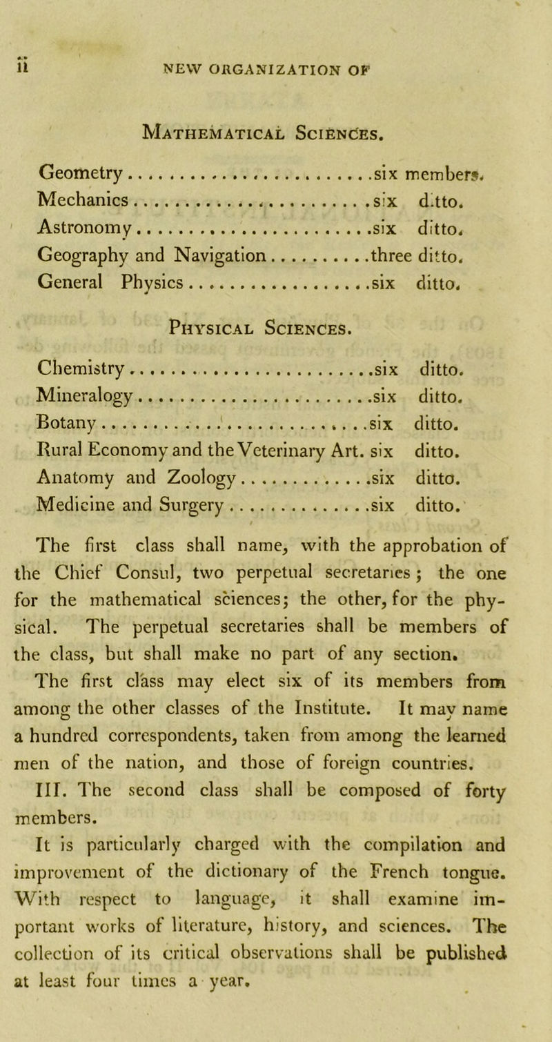 Mathematical Sciences. Geometry six members. Mechanics six d.tto. Astronomy six ditto. Geography and Navigation three ditto. General Physics six ditto. Physical Sciences. Chemistry six ditto. Mineralogy six ditto. Botany six ditto. Rural Economy and the Veterinary Art. six ditto. Anatomy and Zoology six ditto. Medicine and Surgery six ditto. The first class shall name, with the approbation of the Chief Consul, two perpetual secretaries; the one for the mathematical sciences; the other, for the phy- sical. The perpetual secretaries shall be members of the class, but shall make no part of any section. The first class may elect six of its members from among the other classes of the Institute. It may name a hundred correspondents, taken from among the learned men of the nation, and those of foreign countries. III. The second class shall be composed of forty members. It is particularly charged with the compilation and improvement of the dictionary of the French tongue. With respect to language, it shall examine im- portant works of literature, history, and sciences. The collection of its critical observations shall be published at least four times a year.