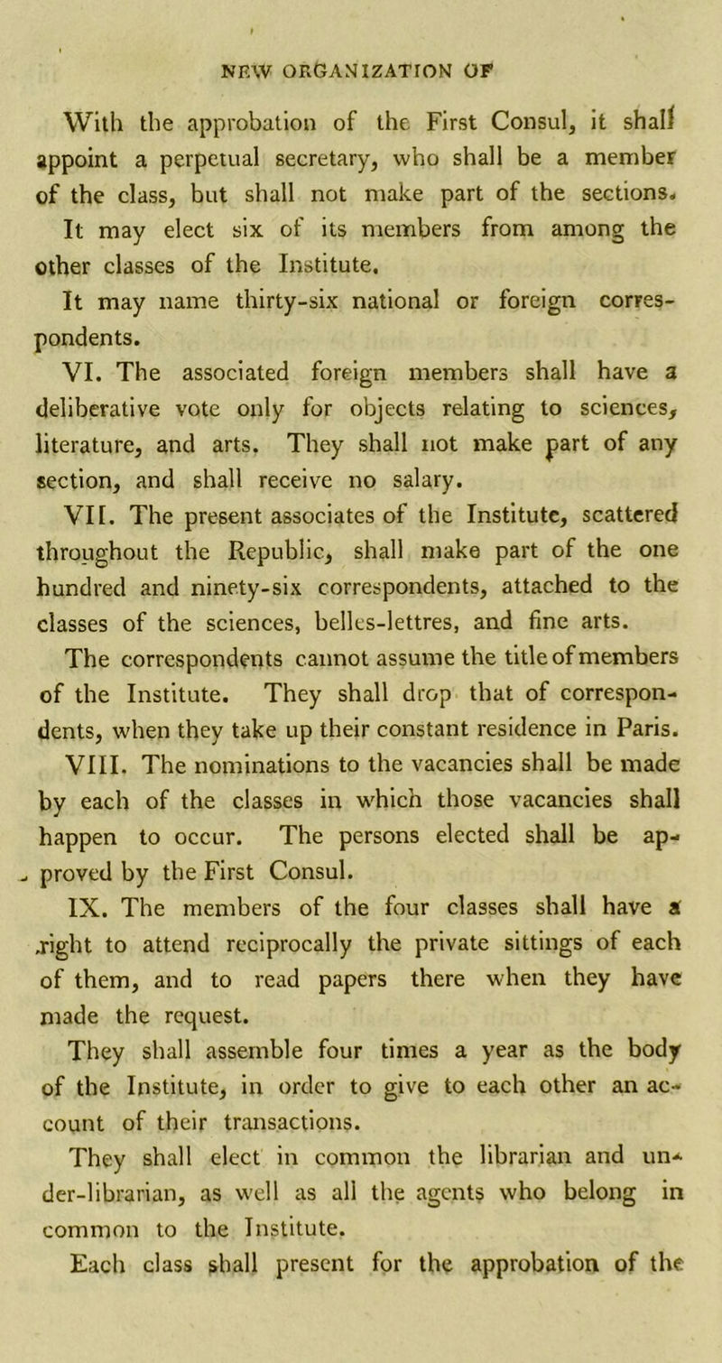 With the approbation of the First Consul, it shall appoint a perpetual secretary, who shall be a member of the class, but shall not make part of the sections. It may elect six of its members from among the other classes of the Institute. It may name thirty-six national or foreign corres- pondents. VI. The associated foreign members shall have a deliberative vote only for objects relating to sciences, literature, and arts. They shall not make part of any section, and shall receive no salary. VI [. The present associates of the Institute, scattered throughout the Republic, shall make part of the one hundred and ninety-six correspondents, attached to the classes of the sciences, belles-lettres, and fine arts. The correspondents cannot assume the title of members of the Institute. They shall drop that of correspon- dents, when they take up their constant residence in Paris. VIII. The nominations to the vacancies shall be made by each of the classes in which those vacancies shall happen to occur. The persons elected shall be ap- _ proved by the First Consul. IX. The members of the four classes shall have a .right to attend reciprocally the private sittings of each of them, and to read papers there when they have made the request. They shall assemble four times a year as the body of the Institute, in order to give to each other an ac- count of their transactions. They shall elect in common the librarian and un- der-librarian, as well as all the agents who belong in common to the Institute. Each class shall present for the approbation of the