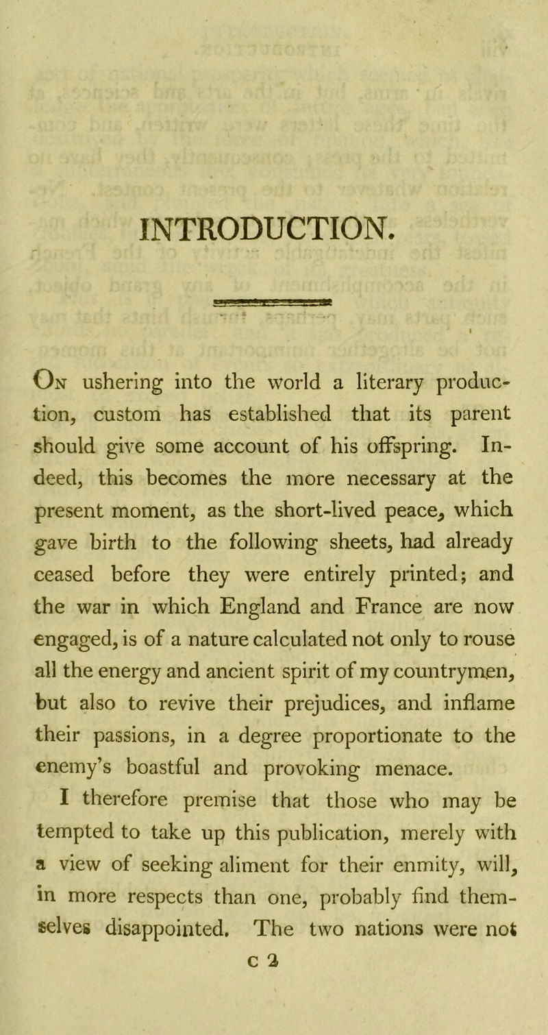 INTRODUCTION. On ushering into the world a literary produc- tion, custom has established that its parent should give some account of his offspring. In- deed, this becomes the more necessary at the present moment, as the short-lived peace, which gave birth to the following sheets, had already ceased before they were entirely printed; and the war in which England and France are now engaged, is of a nature calculated not only to rouse all the energy and ancient spirit of my countrymen, but also to revive their prejudices, and inflame their passions, in a degree proportionate to the enemy’s boastful and provoking menace. I therefore premise that those who may be tempted to take up this publication, merely with a view of seeking aliment for their enmity, will, in more respects than one, probably find them- selves disappointed. The two nations were not