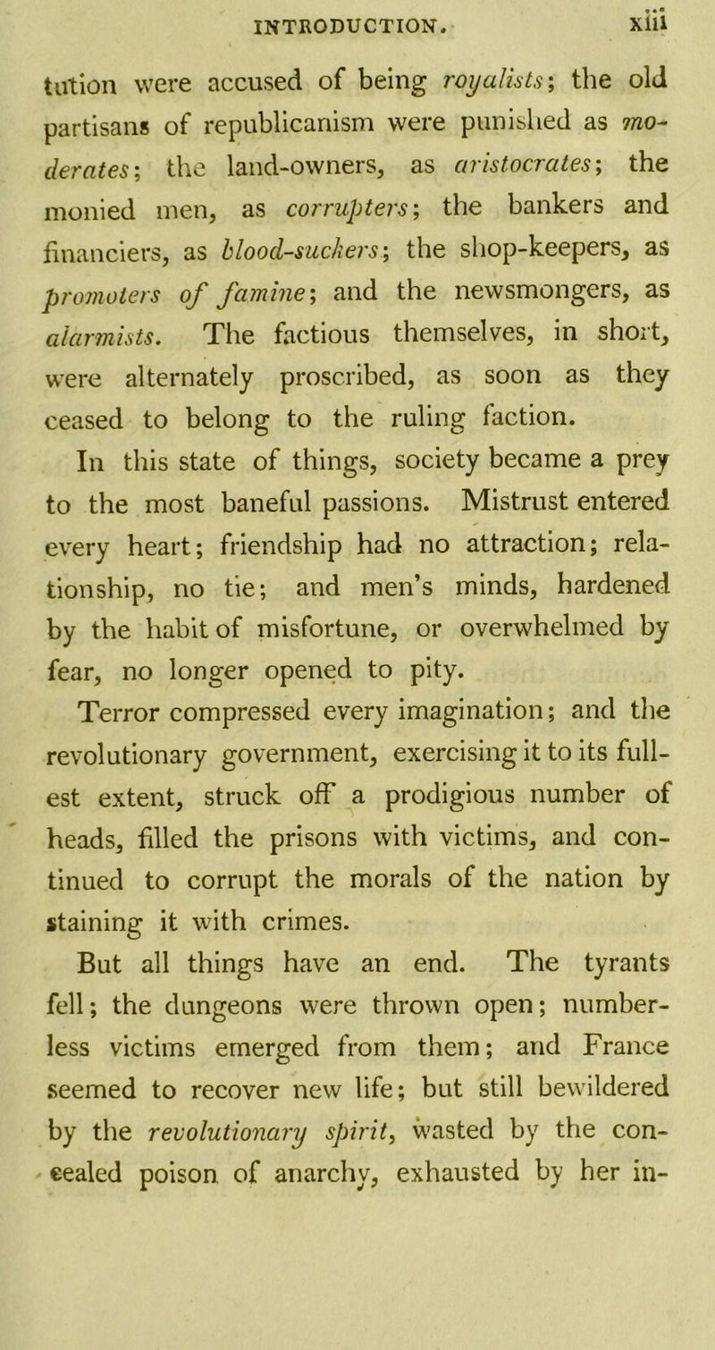 tution were accused of being royalists \ the old partisans of republicanism were punished as mo- derates; the land-owners, as aristocrats; the monied men, as corrupters; the bankers and financiers, as blood-suckers', the shop-keepers, as promoters of famine', and the newsmongers, as alarmists. The factious themselves, in short, were alternately proscribed, as soon as they ceased to belong to the ruling faction. In this state of things, society became a prey to the most baneful passions. Mistrust entered every heart; friendship had no attraction; rela- tionship, no tie; and men’s minds, hardened by the habit of misfortune, or overwhelmed by fear, no longer opened to pity. Terror compressed every imagination; and the revolutionary government, exercising it to its full- est extent, struck off a prodigious number of heads, filled the prisons with victims, and con- tinued to corrupt the morals of the nation by staining it with crimes. But all things have an end. The tyrants fell; the dungeons were thrown open; number- less victims emerged from them; and France seemed to recover new life; but still bewildered by the revolutionary spirit, wasted by the con- cealed poison of anarchy, exhausted by her in-