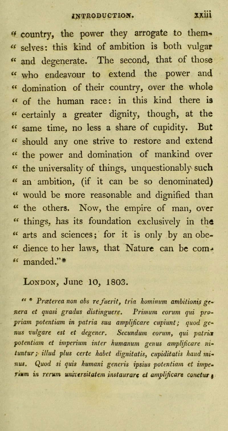 INTRODUCTION. Xjdil f* country, the power they arrogate to them- « selves: this kind of ambition is both vulgar « and degenerate. The second, that of those (s who endeavour to extend the power and « domination of their country, over the whole << of the human race: in this kind there is « certainly a greater dignity, though, at the “ same time, no less a share of cupidity. But “ should any one strive to restore and extend “ the power and domination of mankind over “ the universality of things, unquestionably- such “ an ambition, (if it can be so denominated) M would be more reasonable and dignified than “ the others. Now, the empire of man, over “ things, has its foundation exclusively in the “ arts and sciences; for it is only by an obe- <c dience to her laws, that Nature can be com* “ manded.”* London, June 10, 1803. \ “ * Prceterca non abs refuerit, tria homiimm ambitionis ge- nera et quasi gradus distinguere. Primum eorum qui pro- priam potentiam in patria sua amplificare cupiunt; quod ge- nus vulgare est et degener. Secundum eorum, qui patria potentiam et imperium inter humanum genus amplificare ni- tuntur; illud plus certe habet dignitatis, cupiditatis hand mi- nus. Quod si quis humani generis ipsius potentiam et impe- rium in rerum uniiersitatem instaurare et amplijicare conetur f