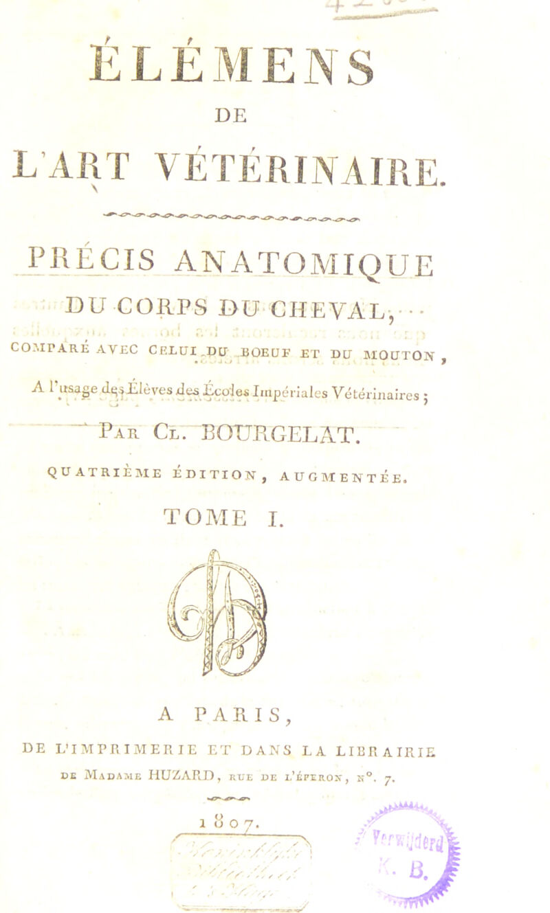 DE L Airr VÉTÉRINAIRE. .ARÉCIS ANATOMIQUE ■ DU CORPS BU CHEVAL,-•• r. ; :• COJIPARÉ AVEC CEEüI^DU BOEUF ET DU :iMOUTON , A Élèves .de^ Écd Vétérinaires ; Pa“r Cl. BOUPlGELAT. QUATRIE]\IE EDITION, AUGMENTEE. TOME I. A PARIS, DE L’IMPRIMERIE ET DANS LA LIBRAIRIE