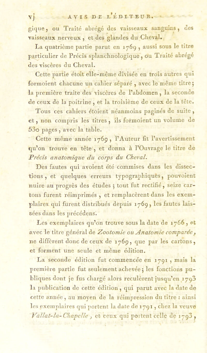 des giqiie, ou Traité abrégé des vaisseaux sanguins, vaisseaux nerveux , et des glandes du Cheval. La quatrième partie parut en 1769 , aussi sous le titre particulier de Précis splanchriologique, du Traité abrégé des viscères du Cheval. Cette partie étolt elle-même divisée en trois autres qui formoient chacune un cahier séparé , avec le même titre; la première traite des viscères de l’abdomen, la seconde de ceux de la poitrine , et la troisième de ceux de la tête. Tous ces cahiers étoient néanmoins paginés de suite , et, non compris les titres , ils formoient un volume de 53o pages , avec la table. Cette même année 1769, l’Auteur fit l’avertissement qu’on trouve en tête , et donna à l’Ouvrage le titre de Précis anatomique du corps du Cheval. Des fautes c^ul avoient été commises dans les dissec- tions , et quelques erreurs typographiques, pouvolent nuire au progrès des études ; tout fut rectifié, seize car- tons furent réimprimés , et remplacèrent dans les exem- plaires qui furent distribués depuis 1769, les fautes lais- sées dans les précédens. Les exemplaires qu’on trouve sous la date de 1766 , et avec le titre général de Zootomie ou Anatomie comparée, ne diffèrent donc de ceux de 1769, que par les cartons, et forment une seule et même édition. La seconde édition fut commencée en 1791 , mais la première partie fut seulement achevée ; les fonctions pu- bliques dont je fus chargé alors reculèrent jusqu’en 1790 la publication de cette édition , qui parut avec la date de cette année, au moyen de la réimpression du titre : ainsi les exeni]>laires qui portent la date de 1791, chez la veuve Vallat-la-Chapelle , et ceux qui portent celle de lygS ,