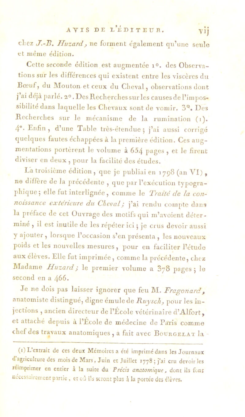 cl:ez J.-B. Huzard, ne forment également qn’iine seule et même édition. Cette seconde édition est augmentée i°. des Observa- tions sur les différences qui existent entre les viscères du Bœuf, du Mouton et ceux du Cbeval, observations dont j’ai déjà parlé. 2°. Des Recherches sur les causes de l’impos- sibilité dans laquelle les Chevaux sont de vomir, 3'*. Des Recherches sur le mécanisme de la rumination (i). 4®. Enfin , d’une Table très-étendue 5 j’ai aussi corrigé quelques fautes échappées à la première édition. Ces aug- mentations portèrent le volume à 654 pages , et le firent diviser en deux , pour la facilité des études. La troisième édition , que je publiai en 1798 (an VI ), ne diffère de la précédente , que par l’exécution typogra- 2>hique5 elle fut interlignée , comme le Traité de la con- noissance extérieure du Cheval^ j’ai rendu compte dans la préface de cet Ouvrage des motifs qui ni’avoient déter- mine , il est inutile de les répéter ici j je crus devoir aussi y ajouter , lorsque l’occasion s’en jirésenta , les nouveaux poids et les nouvelles mesures, pour en faciliter l’étude aux élèves. Elle fut imprimée, comme la précédente, chez JVIadanie Jduzardÿ le jiremier volume a 3y8 pages 5 le second en a 466. Je ne dois pas laisser ignorer cjue feu M. Fragonard, anatomiste distingué, digne émule de Ruysch^ pour les in- jections , ancien directeur de l’École vétérinaire d’Alfort, et attaché depuis à l’École de médecine de Pavis comme chef des travaux anatomiques , a fait avec Bouhgelat la (i)L extrait de ces deux Mémoires a été imprimé dans les Journaux d agriculture des mois de Mars, Juin et Juillet iyy8jj*ai cru devoir les réimprimer en entier à la suite du Précis anatomique, dont ils font U.cessaircmcnt partie , et où ils seront plus à la portée des élèves.