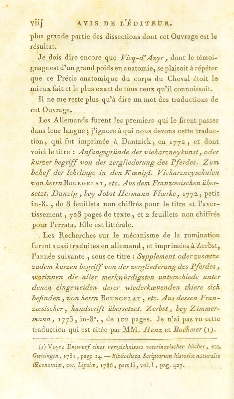 plus grande partie des dissections dont cet Ouvrage est le résultat. Je dois dire encore que Vicq-d*Azyr, dont le témoi- gnage est d’un grand poids en anatomie, se plaisoit à répéter que ce Précis anatomique du corps du Cheval étoit le mieux fait et le plus exact de tous ceux qu’il connoissoit. Il ne me reste plus qu’à dire un mot des traductions de cet Ouvrage. Les Allemands furent les premiers qui le firent passer dans leur langue 5 j’ignore à qui nous devons cette traduc- tion, qui fut imprimée à Dantzick, en 1772, et dont voici le titre : Anfangsgründe der vieharzneykunst, oder kufzer hegriff 'von der zergliederung des Pferdes. Zum hehuf der lehrlinge in den Kœnigl. Vieharzneyscliuîen T’ora/zerrnBouRGELAT^ etc. Ans dent Franzœsischen über- setzt. Danzig , hey Jobst Hermann Tlœrke, ^77^ > in-8. , de 8 feuillets non chiffrés pour le titre et l’aver- tissement , 728 pages de texte , et 2 feuillets non chiffrés pour l’errata. Elle est littérale. Les Recherches sur le mécanisme de la rumination furent aussi traduites en allemand , et imprimées àZerbst, l’année suivante , sous ce titre : Supplément oderzuscetze zudem kurzen begriff von der zergliederung des Pferdes , •ivorinnen die aller merkw'ùrdigsten unterschiede unter denen eingeweiden derer -wiederkœuenden thierc sick bejinden , von herm Bourgelat , etc. Ans dessen Fran~ zœsischcr y handscrift übersetzet. Zerbst, bey Zimmer- mann, 1770, in-8“. , de 102 pages. Je n’ai pas vu cette traduction qui est citée par MM. Henz et Bochmer (^\). (1) Voyez Entwurf etnes ver^eichnisscs veterlnxnscher bûcher, etc, Gœicingen, 1781 ^ page 14. — Bibliotheca Scriptoruin historics naturalis Œconomix, etc. Lipsix, 1786. pars II, vol. I, pag. 427.