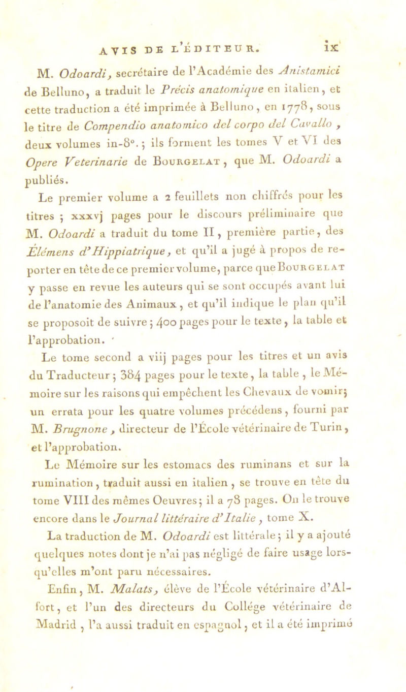 M. Odoardi, secrétaire de l’Académie des Anistamici de Belluno, a traduit le Précis anatomique en italien, et cette traduction a été imprimée à Belluno, en 177B, sous le titre de Compendio anatomico del corpo del CavaLlo , deux volumes in-8“. ; ils forment les tomes V et VI des Opéré Veterinarie de Bourgelat , que M. Odoardi a publiés. Le premier volume a 2 feuillets non cliiffrcs pour les titres 5 xxxvj pages pour le discours préliminaire que M. Odoardi a traduit du tome II, première partie, des Èlémens d’Hippiatrique, et qu’il a jugé à propos de re- porter en tête de ce premier volume, parce queBouRGELAT y passe en revue les auteurs qui se sont occupés avant lui de l’anatomie des Animaux, et qu’il indique le plan qu’il se proposoit de suivre ; 4°o pages pour le texte, la table et l’approbation. ' Le tome second a viij pages pour les titres et un avis du Traducteur 5 384 pages pour le texte, la table , le Mé- moire sur les raisons qui empêchent les Chevaux de vouiir} un errata pour les quatre volumes précédens, fourni par M. Brugnone , directeur de l’École vétérinaire de Turin, et l’approbation. Le Mémoire sur les estomacs des ruminans et sur la rumination , traduit aussi en italien , se trouve en tête du tome VIII des mêmes Oeuvres 5 il a 78 pages. Ou le trouve encore dans le Journal littéraire d’Italie , tome X. La traduction de M. Odoardi est littérale; il y a ajouté quelques notes dont je n’ai pas négligé de faire usage lors- qu’elles m’ont paru nécessaires. Enfin, M. NLalats, élève de l’Ecole vétérinaire d’Al- fort, et l’un des directeurs du Collège vétérinaire de Madrid , l’a aussi traduit en espagnol, et il a été imprimé