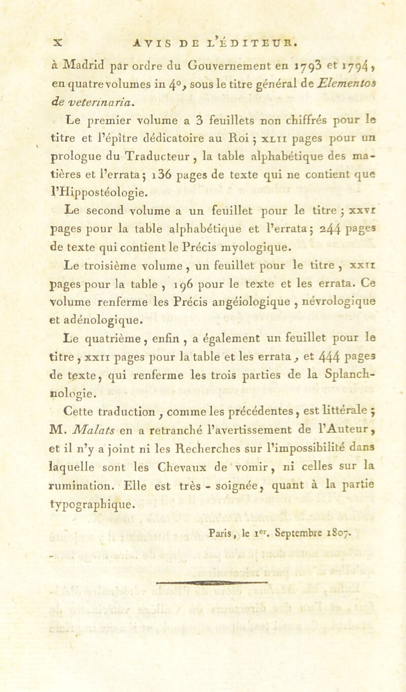 à Madrid par ordre du Gouvernement en lygS et 1794» en quatre volumes in 4°^ sous le titre général de JElementos de vetennaria. Le premier volume a 3 feuillets non chiffrés pour le titre et l’éjîître dédicatoire au Roi ; xlii pages pour un piologue du Traducteur , la table alphabétique des ma- tières et l’erra ta; i36 pages de texte qui ne contient que l’Hippostéologie. Le second volume a un feuillet pour le titre ; xxvr pages pour la table alphabétique et l’errata ; 244 de texte qui contient le Précis myologique. Le troisième volume , un feuillet pour le titre , xxii pages pour la table , 196 pour le texte et les errata. Ce volume renferme les Précis angéiologique , névrologique et adénologique. Le quatrième j enfin , a également un feuillet pour le titre J XXII pages pour la table et les errata , et 444 pages de texte, qui renferme les trois parties de la Splanch- nologie. Cette traduction ^ comme les précédentes, est littérale ; M. Malats en a retranché l’avertissement de l’Auteur, et il n’y a joint ni les Recherches sur l’impossibilité dans laquelle sont les Chevaux de vomir, ni celles sur la rumination. Elle est très - soignée, quant à la partie typographique. Paris, le i®''. Septembre 1807.