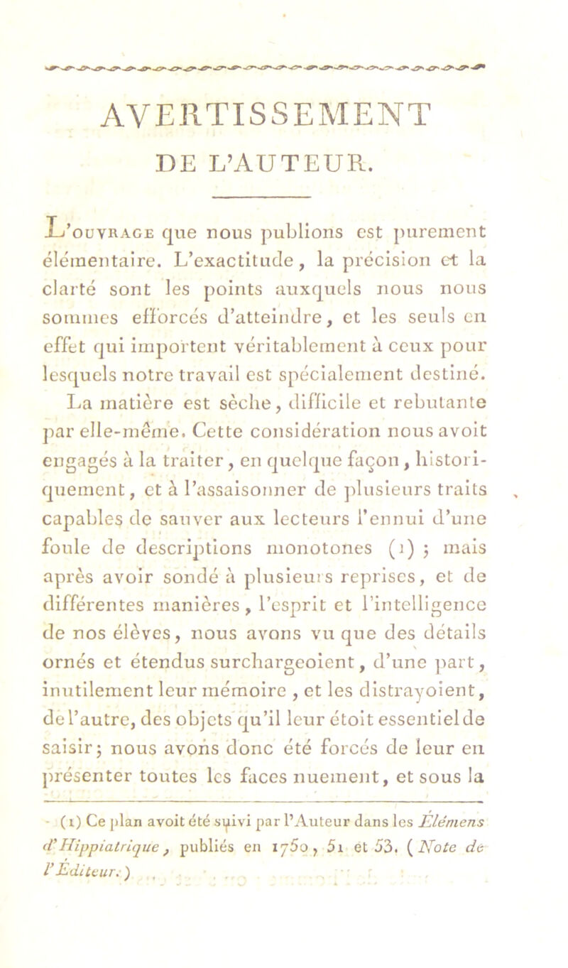 AVERTISSEMENT DE L’AUTEUR. U’ OUVRAGE que nous publions est purement élémentaire. L’exactitude, la précision ci: la clarté sont les points auxquels nous nous sommes elForcés d’atteindre, et les seuls en effet qui importent véritablement à ceux pour lesquels notre travail est spécialement destiné. La matière est sèche, difllclle et rebutante par elle-meine. Cette considération nous avoit engagés à la traiter, en quelque façon, histori- quement, et à l’assaisonner de jdusleurs traits capables de sauver aux lecteurs l’ennui d’une foule de descriptions monotones (i) ; mais après avoir sondé à plusieurs reprises, et de différentes manières, l’esprit et l’intelligence de nos élèves, nous avons vu que des détails ornés et étendus surchargeoient, d’une part, inutilement leur mémoire , et les dlstrayoient, de l’autre, des objets qu’il leur étoit essentiel de saisir; nous avons donc été forcés de leur en présenter toutes les faces nuement, et sous la - ( i) Ce plan avoit été syivi par l’Auteur dans les Elémens (V Hippialrique, publiés en 175g, 5i et 53. {^Note de l’Éditeur.-)