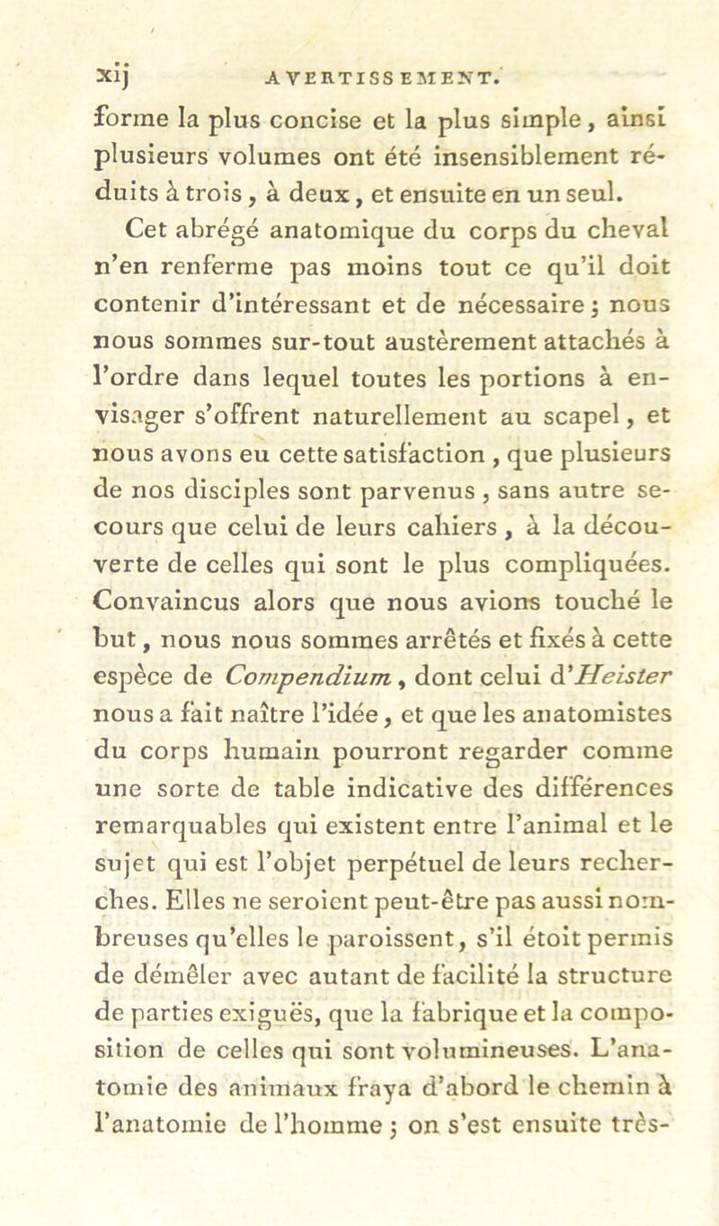 forme la plus concise et la plus simple, ainsi plusieurs volumes ont été insensiblement ré- duits à trois, à deux, et ensuite en un seul. Cet abrégé anatomique du corps du cheval n’en renferme pas moins tout ce qu’il doit contenir d’intéressant et de nécessaire nous nous sommes sur-tout austèrement attachés à l’ordre dans lequel toutes les portions à en- visager s’offrent naturellement au scapel, et nous avons eu cette satisfaction , que plusieurs de nos disciples sont parvenus , sans autre se- cours que celui de leurs cahiers , à la décou- verte de celles qui sont le plus compliquées. Convaincus alors que nous avions touché le but, nous nous sommes arrêtés et fixés à cette espèce de Compendium, dont celui à'Heister nous a fait naître l’idée, et que les anatomistes du corps humain pourront regarder comme une sorte de table indicative des différences remarquables qui existent entre l’animal et le sujet qui est l’objet perpétuel de leurs recher- ches. Elles ne seroient peut-être pas aussi nom- breuses qu’elles le paroissent, s’il étoit permis de démêler avec autant de facilité la structure de parties exiguës, que la fabrique et la compo- sition de celles qui sont volumineuses. L’ana- tomie des animaux fraya d’abord le chemin à l’anatomie de l’homme j on s’est ensuite très-