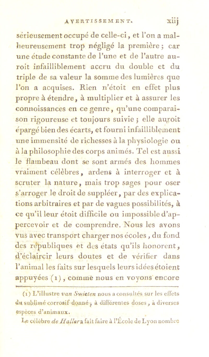 sérieusement occupé de celle-ci, et l’on a mal- heureusement trop négligé la première j car une étude constante de l’une et de l’autre au- roit infailliblement accru du double et du triple de sa valeur la somme des lumières que l’on a acquises. Rien n’étoit en effet plus propre à étendre, à multiplier et à assurer les connoissances en ce genre, qu’une comparai- son rigoureuse et toujours suivie •, elle au^roit épargé bien des écarts, et fourni infailliblement une immensité de richesses à la physiologie ou à la philosophie des corps animés. Tel est aussi le flambeau dont se sont armés des hommes vraiment célèbres, ardens à interroger et à scruter la nature, mais trop sages pour oser s’arroger le droit de suppléer, par des explica- tions arbitraires et par de vagues possibilités, à ce qu’il leur étoit difficile ou impossible d’ap- percevoir et de comprendre. Nous les avons vus avec transport charger nos écoles, du fond des républiques et des états qu’ils honorent, d’éclaircir leurs doutes et de vérifier dans l’animal les faits sur lesquels leurs idées étoient appuyées (i), comme nous en voyons encore (i) L’illustre van S-wieten nous a consultés sur les effets du sublimé corrosif donné j à différentes doses, à diverses espèces d’animaux. Le célèbre de Haller^, fait faire à l’École de Lyon nombre