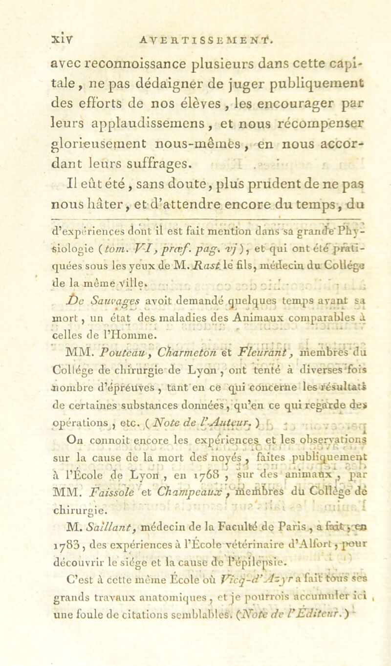 xlv AVERTI ssii ME NT. avec reconnoissance plusieurs dans cette capi- tale, ne pas dédaigner de juger publiquement des efforts de nos élèves , les encourager par leurs applaudissemcns, et nous récompenser glorieusenient nous-mêmès, en nous accor- dant leurs suffrages. . Il eût été , sans doute, plus prudent de ne pas nous hâter, et d’attendre encore du temps, du d’expériences dont il est fait mention dans sa grandePhy- siologie (tom. V-Iy prœf. pag. et qui ont été prati- quées sous les yeux de M. Hast, lé fils, médecin, du Collège de la meme Ville. , • jbe Sauvages avoit demandé quelques temps avant sa mort, un état des maladies des Animaux comparables à celles de l’Homme. MM. Fouteau y CTiarmetofi éX. Fleurant, membres'du Collège de chirurgie de Lyon, ont tenté à diverses'fois Jiombre d’épréuves , tant en ce qui concerne les résultats de certaines substances données, qu’en ce qui regarde de* opérations , etc. ( Note de FAuteur^ ) b i On connolt encore les expériences et les observations sur la cause de la mort des' noyés , faites publiquement à l’École de Lyori , en 1768 j sur des anlmanx, par MM. Faissole et Champeaux dli Collège dé ^ ' * ’ chirurgie. - . .■ ; a M. Saillant, médecin de la Faculté de Paris , a fodtr j VO 1783 , des expériences à l’Ecole vétérinaire d’Alfort, jiour découvrir le siège et la cause de Pépilcpsie. C’est cette même École bii Ficij-d’Azyr a fait tous ses grands travaux anatomiques , et je pourrois accumuler ici , une foule de citations semblables. (^Notc de F Editeur.) ■