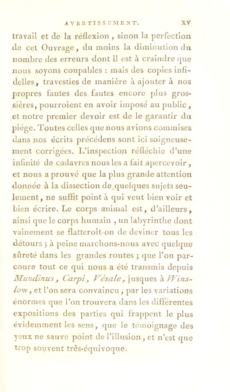 travail et de la réflexion , sinon la perfection de cet Ouvrage, du moins la diminution du nombre des erreurs dont il est à craindre que nous soyons coupables : mais des copies infi- delles, travesties de manière à ajouter à nos propres fautes des fautes encore plus gros- sières, pourroient en avoir imposé au public, et notre premier devoir est de le garantir du piège. Toutes celles que nous avions commises dans nos écrits précédons sont ici soigneuse- ment corrigées. L’inspection réfléchie d’une infinité de cadavres nous les a fait apercevoir, et nous a prouvé que la plus grande attention donnée à la dissection de.quelques sujets seu- lement , ne suffit point à qui veut bien voir et bien écrire. Le corps animal est, d’ailleurs, ainsi que le corps humain , un labyrinthe dont vainement se flatteroit-on de deviner tous les détours ; à peine marchons-nous avec quelque sûreté dans les grandes routes j que l’on par- coure tout ce qui nous a été transmis depuis Mundinus, Cai'pi, Vésale, jusques à t'Vins- Lo\s, et l’on sera convaincu, par les variations énormes que l’on trouvera dans les différentes expositions des parties qui frappent le plus évidemment les sens, que le témoignage des yeux ne sauve point de l’illusion , et n’est que trop souvent très-équivoque.