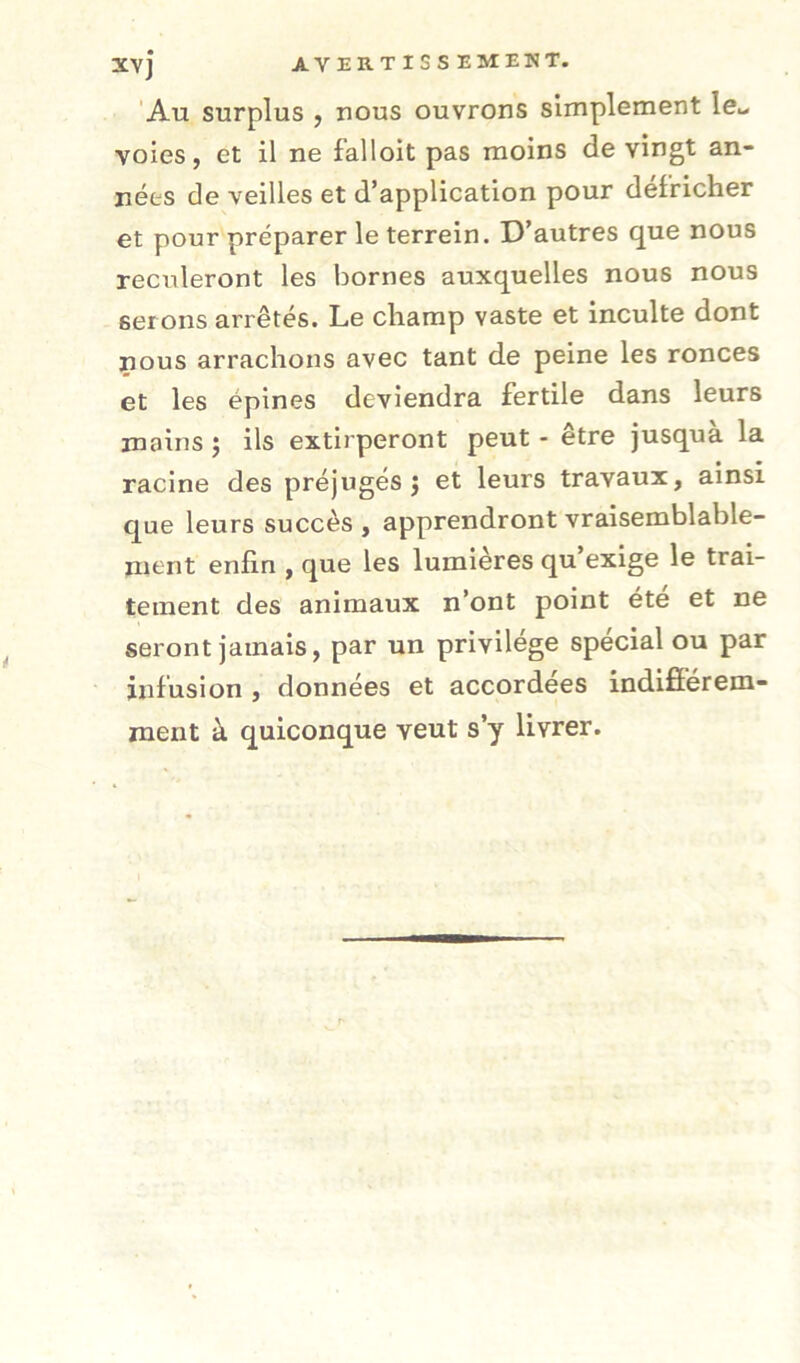 'Au surplus , nous ouvrons simplement le.- voies, et il ne falloit pas moins de vingt an- nées de veilles et d’application pour défricher et pour préparer le terrein. D’autres que nous reculeront les bornes auxquelles nous nous ser ons arrêtés. Le champ vaste et inculte dont nous arrachons avec tant de peine les ronces et les épines deviendra fertile dans leurs mains j ils extirperont peut - être jusquà la racine des préjugés 5 et leurs travaux, ainsi que leurs succès , apprendront vraisemblable- ment enfin , que les lumières qu exige le trai- tement des animaux n’ont point ete et ne seront jamais, par un privilège spécial ou par infusion , données et accordées indifîerem- raent à quiconque veut s’y livrer.