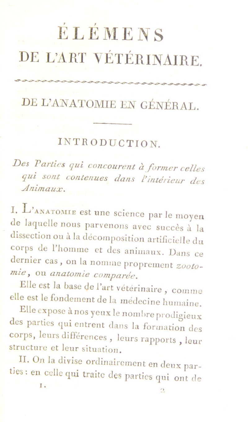 Il L E M E N s DE L’ART Vétérinaire. DE L’ANATOMIE ElY GÉNÉRAL. INTRODUCTION. Des Parties qui concourent à former celles qui sont contenues dans ^Intérieur des udnimaux. I. L ANATOMIE est une science par le moyen de laquelle nous parvenons avec succès à la dissection ou à la décomposition artificielle du corps de l’homme et des animaux. Dans ce dernier cas , on la nomme proprement zooto- mie y ou anatomie comparée, Elle est la base de l’art vétérinaire , comme elle est le fondement de la médecine humaine. Elle expose à nos yeux le nombre prodigieux des parties qui entrent dans la formation des corps, leurs différences , leurs rapports , leur structure et leur situation. ^ II. On la divise ordinairement en deux par- ties: en celle qui traite des parties qui ont de