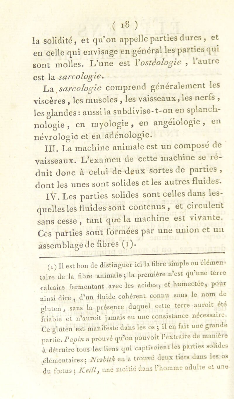 la solidité, et qu’on appelle parties dures , et en celle qui envisage en général les parties qui sont molles. L’une est Vostéologie , l’autre est la sarcologie. ~La. ^sarcologie comprend généralement les viscères , les muscles , les vaisseaux, les nerfs , les glandes : aussi la subdivise-t-on en splanch- iiologie, en myologie, en angéiologie, en névrologle et en adenologie. III. La machine animale est un composé de vaisseaux. L’examen de cette machine se ré- duit donc à celui de deux sortes de parties , dont les unes sont solides et les autres fluides. IV. Les parties solides sont celles dans les- quelles les fluides sont contenus, et circulent sans cesse , tant que la machine est vivante. Ces parties sont formées par une union et uii assemblage de fibres (i). (i ) Il est bon de distinguer ici la fibre simple ou élémen- taire de la fibre animale j la première n’est qu’une terre calcaire fermentant avec les acides, et humectee, pour ainsi dire , d’un fluide cohérent connu sous le nom de gluten , sans la présence duquel cette terre auroit ete friable et n’auroit jamais eu une consistance nécessaire. Ce gluten est manifeste dans les os ; il en fait une grande partie. Papin a prouvé qu’on pouvoit l’e.'rtraire de manière à détruire tous les liens qui captivolent les parties solides élémentaires; Ncsbith en a trouvé deux tiers dans les os du fœtus ; Keill, une moitié dans rhoinme adulte et une