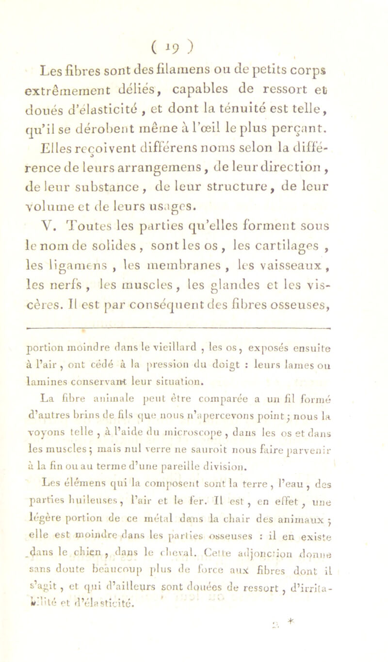 Les fibres sont des filamens ou de petits corps extrêmement déliés, capables de ressort et doués d’élasticité , et dont la ténuité est telle, qu’il se déroljent même à l’œil le plus perçant. Elles reçoivent diflérens noms selon la dilïé- J rence de leurs arrangemens, de leur direction , de leur substance, de leur structure, de leur volume et de leurs usages. V. Toutes les parties qu’elles forment sous le nom de solides , sont les os, les cartilages, les ligamens , les membranes , les vaisseaux, les nerfs , les muscles, les glandes et les vis- cères. Il est par conséquent des fibres osseuses, portion nioindre dans le vieillard , les os, exposés ensuite à Pair , ont cédé à la pression du doigt : leurs lames ou lamines conservant leur situation. La fdire animale peut être comparée a un fil formé d’autres Inins de fils que nous n’apercevons point; nous la voyons telle , à l’aide du niicr(jscope , dans les os et dans les muscles; mais nul verre ne sauroit nous faire parvenir à la fin ou au terme d’une pareille division. Les élémens qui la composent sont la terre, l’eau , des parties liuileuses, Pair et le fer. Il est, en effet, une légère portion de ce métal dans la chair des animaux ; elle est moindre dans les parties osseuses : il en existe .d'^ns le chien, dans le cheval. Celte adjonction donne sans doute beaucoup plus de force aux fibres dont il 5>’aglt , et qui d’ailleurs sont douées de ressort , d’irrita- «»-iilé et d’élasticité.