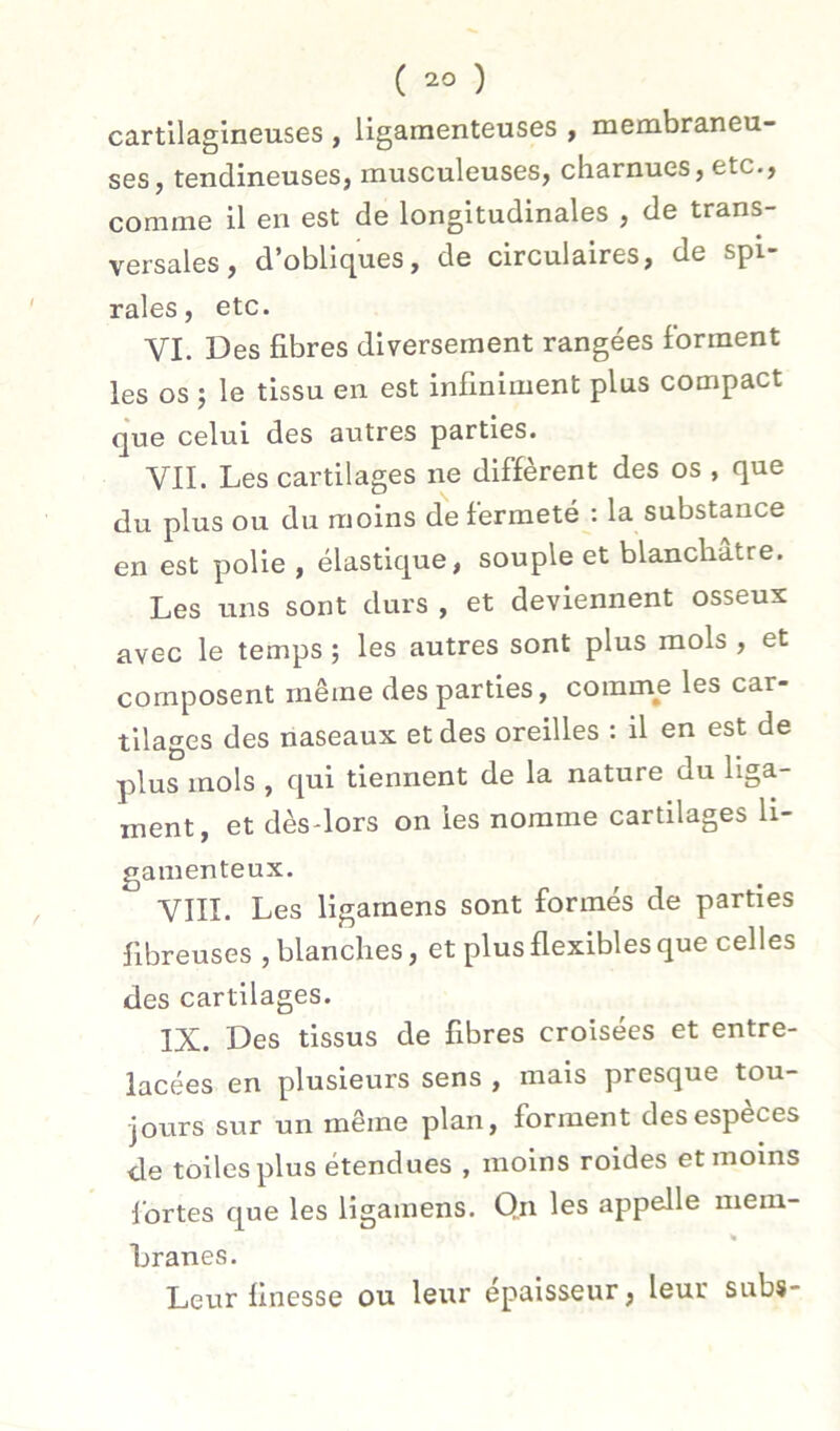 cartilagineuses , ligamenteuses , membraneu- ses, tendineuses, musculeuses, charnues, etc., comme il en est de longitudinales , de trans- versales, d’obliques, de circulaires, de spi- rales, etc. VI. Des fibres diversement rangées forment les os ; le tissu en est infiniment plus compact que celui des autres parties. VII. Les cartilages ne diffèrent des os , que du plus ou du moins de fermeté : la substance en est polie , élastique, souple et blanchâtre. Les uns sont durs , et deviennent osseux avec le temps ; les autres sont plus mois , et composent même des parties, comme les car- tilages des naseaux et des oreilles : il en est de 33IUS mois , qui tiennent de la nature du liga- ment, et dèsdors on les nomme cartilages li- gamenteux. VIII. Les ligarnens sont formés de parties fibreuses , blanches, et plus flexibles que celles des cartilages. IX. Des tissus de fibres croisées et entre- lacées en plusieurs sens , mais presque tou- jours sur un même plan, forment des espèces de toiles plus étendues , moins roides et moins ibrtes que les ligarnens. Qn les appelle niera- « hranes. Leur finesse ou leur épaisseur, leur subs-