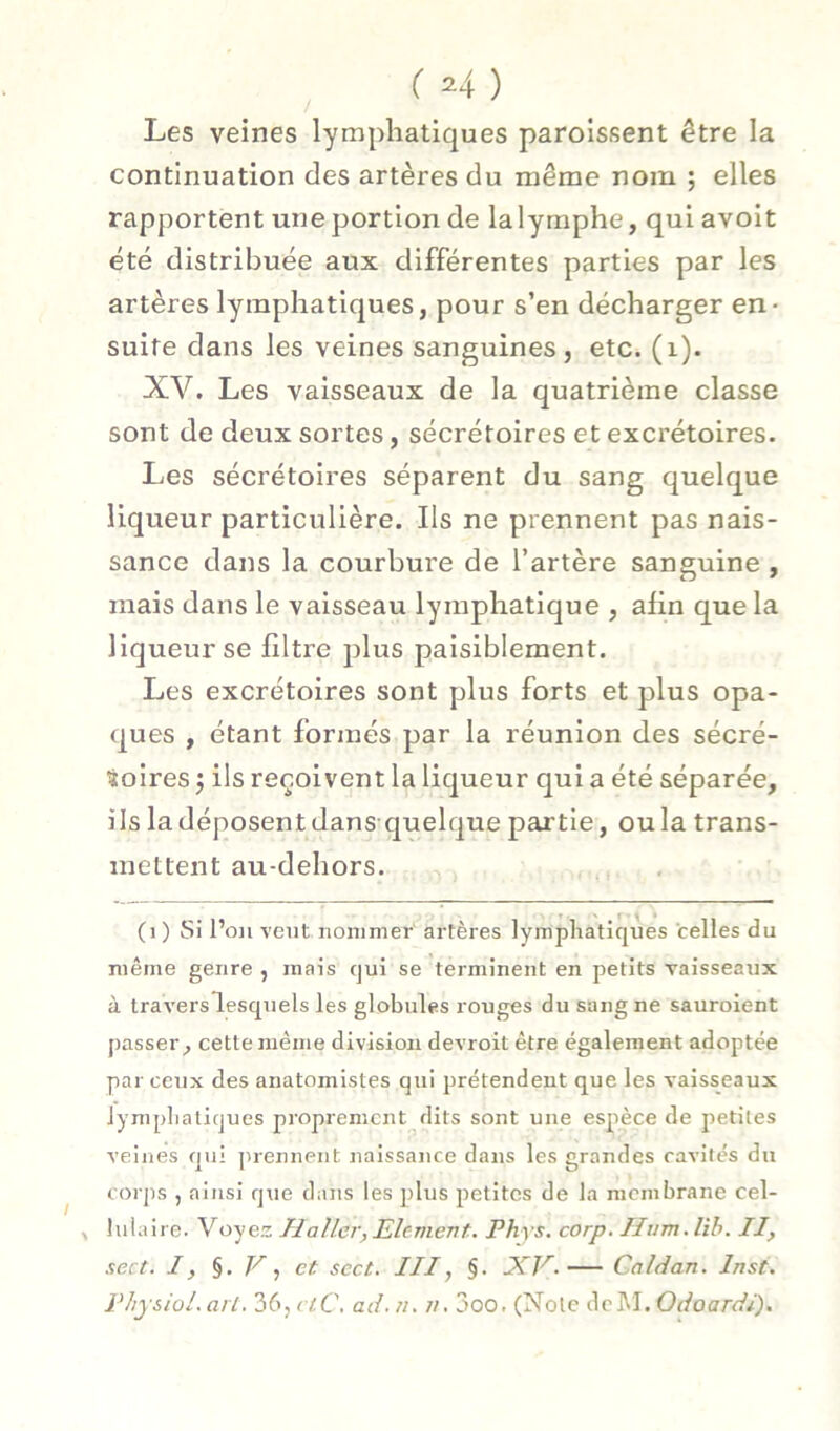 Les veines lymphatiques paroissent être la continuation des artères du même nom ; elles rapportent une portion de lalymphe, qui avoit été distribuée aux différentes parties par les artères lymphatiques, pour s’en décharger en- suite dans les veines sanguines, etc. (i). XV. Les vaisseaux de la quatrième classe sont de deux sortes, sécrétoires et excrétoires. Les sécrétoires séparent du sang quelque liqueur particulière. Ils ne prennent pas nais- sance dans la courbure de l’artère sanguine , mais dans le vaisseau lymphatique , afin que la liqueur se filtre plus paisiblement. Les excrétoires sont plus forts et plus opa- ques , étant formés par la réunion des sécré- toires j ils reçoivent la liqueur qui a été séparée, ils la déposent dans-quelque partie, ou la trans- mettent au-dehors. (i ) Si l’on vent nommer artères lymphatiques 'celles du même genre , mais qui se terminent en petits vaisseaux à travers lesquels les globules rouges du sang ne sauroient passer, cette même division devroit être également adoptée par ceux des anatomistes qui prétendent que les vaisseaux lympliatiques proprement dits sont une espèce de jietites veines qui prennent naissance dans les grandes cavités du corps J ainsi que dans les plus petites de la membrane cel- ^ lulaire. Voyez Haller,Elément. Phys, corp, Hum.lih. II, sert. I, §. , et scct. III, §• XV. Caldan. Inst. Physiol. arl. 36, ciC. ad. n. //. 3oo. (Note dcM. Odoardi).