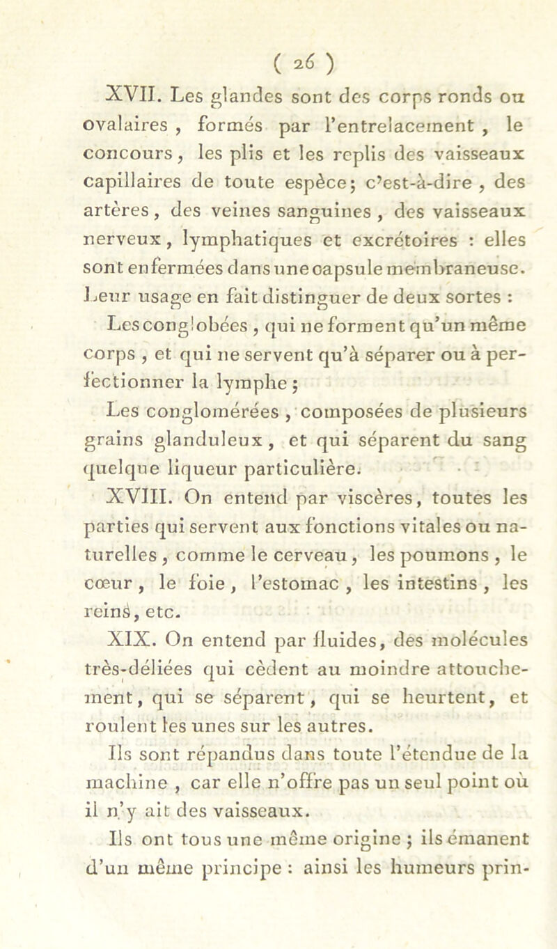 ( ) XVII. Les glandes sont des corps ronds ou ovalaires , formés par l’entrelacement , le concours, les plis et les replis des vaisseaux capillaires de toute espèce; c’est-à-dire, des artères , des veines sanguines , des vaisseaux nerveux, lymphatiques et excrétoires : elles sont enfermées dansuneoapsule membraneuse. Lei.7r usage en fait distinguer de deux sortes : Lesconglobées , qui ne forment qu’un même corps , et qui ne servent qu’à séparer ou à per- léctionner la lymphe ; Les conglomérées , composées de plusieurs grains glanduleux , et qui séparent du sang quelque liqueur particulière; • - XVIII. On entend par viscères, toutes les parties qui servent aux fonctions vitales ou na- turelles , comme le cerveau, les poumons , le cœur , le foie , l’estomac , les intestins , les reiné, etc- XIX. On entend par fluides, des molécules très-déliées qui cèdent au moindre attouche- ment, qui se séparent, qui se heurtent, et roulent les unes sur les autres. Ils sont répandus dans toute l’étendue de la machine , car elle n’offre pas un seul point où il n.’y ait des vaisseaux. Ils ont tous une môme origine ; ilsémanent d’un même principe : ainsi les humeurs prin-