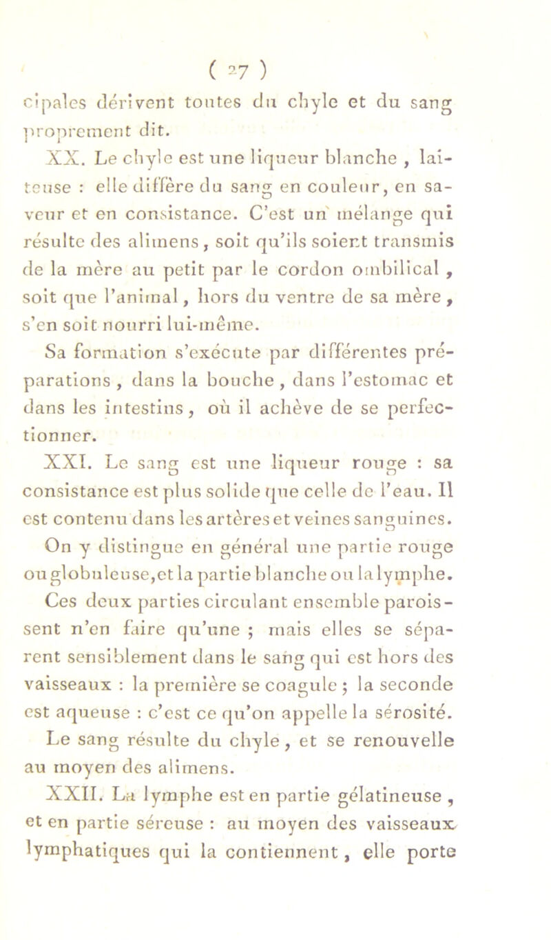 ( ^-7 ) cipales dérivent tontes du chyle et du sang ]uoprcment dit. XX. Le chyle est une liqueur blanche , lai- teuse : elle diffère du sang en couleur, en sa- veur et en consistance. C’est un mélange qui résulte des aliinens, soit qu’ils soient transmis de la mère au petit par le cordon ombilical , soit que l’animal, hors du ventre de sa mère , s’en soit nourri lui-même. Sa formation s’exécute par différentes pré- parations , dans la bouche , dans l’estomac et dans les intestins, où il achève de se perfec- tionner. XXI. Le sang est une liqueur rouge : sa consistance est plus solide que celle de l’eau. Il est contenu dans les artères et veines sanguines. Zj On y distingue en général une partie rouge ou globule use,et la partie blanche ou la lymphe. Ces deux parties circulant ensemble parois- sent n’en Liire qu’une ; mais elles se sépa- rent sensiblement dans le sang qui est hors des vaisseaux : la première se coagule 5 la seconde est aqueuse : c’est ce qu’on appelle la sérosité. Le sang résulte du chyle, et se renouvelle au moyen des alimens. XXII. La lymphe est en partie gélatineuse , et en partie séreuse : au moyen des vaisseaux, lymphatiques qui la contiennent, elle porte