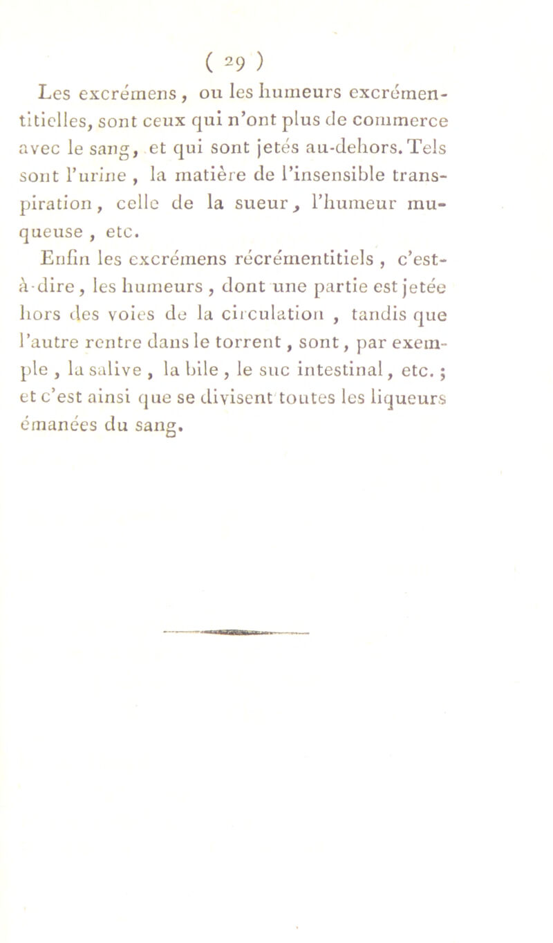 Les excrémens , ou les humeurs excrérnen- titielles, sont ceux qui n’ont plus de commerce avec le sang, et qui sont jetés au-dehors.Tels sont rurine , la matière de l’insensible trans- piration, celle de la sueur, l’humeur mu- queuse , etc. Enfin les excrémens récrémentitiels , c’est- à-dire, les humeurs , dont une partie est Jetée hors des voies de la circulation , tandis que l’autre rentre dans le torrent, sont, par exem- ple , la salive , la bile , le suc intestinal, etc. ; et c’est ainsi que se divisent toutes les liqueurs émanées du sang.