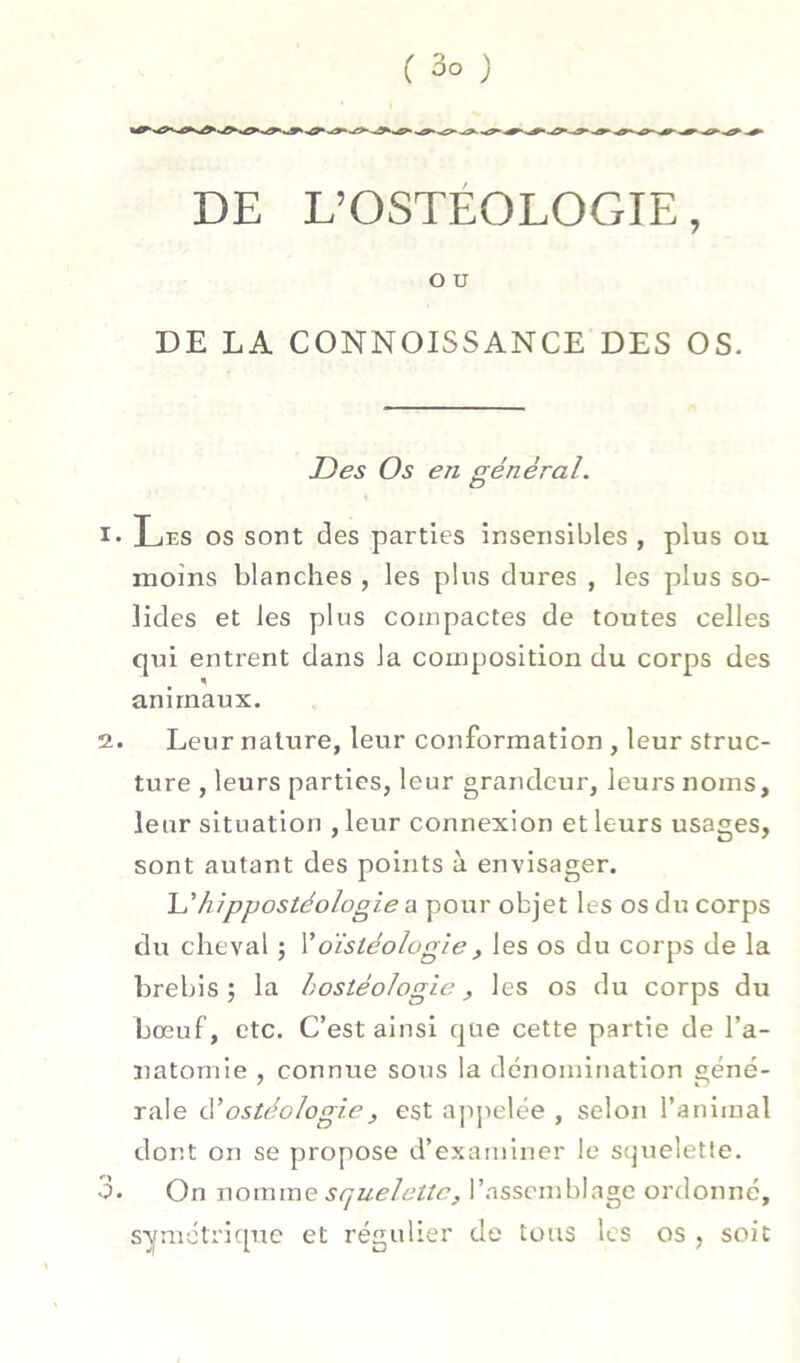 DE L’OSTÉOLOGIE, O U DE LA CONNOISSANCE DES OS. Des Os en général. Les os sont des parties insensibles , plus ou moins blanches , les plus dures , les plus so- lides et les plus compactes de toutes celles qui entrent dans la composition du corps des animaux. 2. Leur nature, leur conformation , leur struc- ture , leurs parties, leur grandeur, leurs noms, leur situation , leur connexion et leurs usages, sont autant des points à envisager. \j‘hippostéologie a pour objet les os du corps du cheval ; Voïstéologie, les os du corps de la brebis 5 la hostéologie, les os du corps du bœuf, etc. C’est ainsi que cette partie de l’a- natomie , connue sous la dénomination géné- rale cVostéologieJ est apjielée , selon l’animal dont on se propose d’examiner le sc]uelette. 3. On \\ovamQ squelette, l’assemblage ordonné, S'yméti’ique et régulier de tous les os , soit