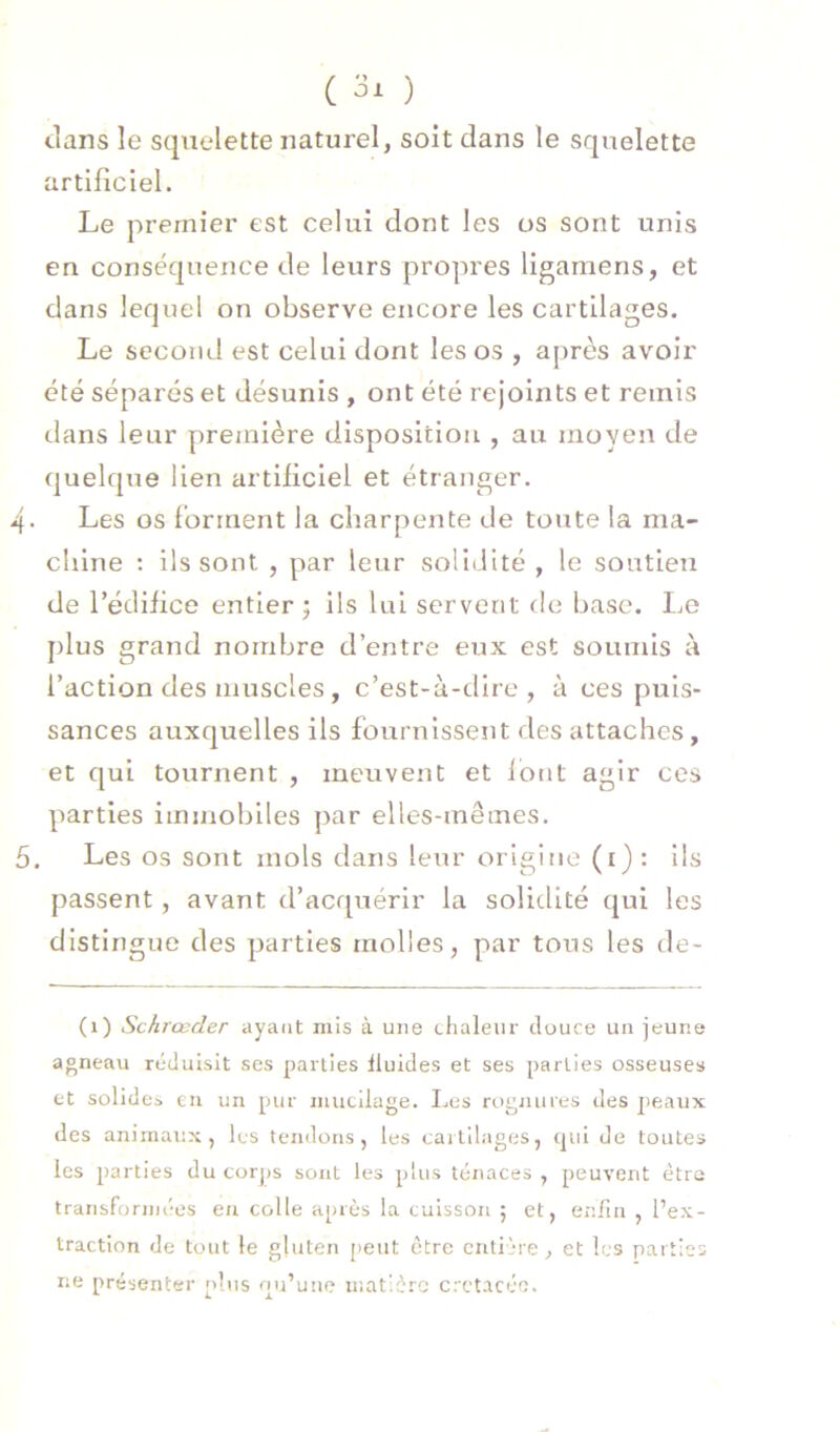 clans le squelette naturel, soit dans le squelette artificiel. Le premier est celui dont les os sont unis en conséquence de leurs propres ligamens, et dans lequel on observe encore les cartilages. Le second est celui dont les os , aj)rès avoir été séparés et désunis , ont été rejoints et remis dans leur première disposition , au moyen de quelque lien artificiel et étranger. 4. Les os forment la charpente de toiite la ma- chine : ils sont , par leur soliillté , le soutien de l’édifice entier ; ils lui servent de base. Le plus grand nombre d’entre eux est soumis à l’action des muscles, c’est-à-dire, à ces puis- sances auxquelles ils fournissent des attaches, et qui tournent , meuvent et fout agir ces parties immobiles par elles-mêmes. 5. Les os sont mois dans leur origine (i) : ils passent, avant d’acquérir la solidité qui les distingue des parties molles, par tous les de- (1) Schrœder ayant mis à une chaleur douce un jeune agneau réduisit scs parties fluides et ses parties osseuses et solides eu un pur mucilage. I.es rognures des peaux des animaux, les tendons, les cailllages, tjiii de toutes les parties du corjjs sont les plus tenaces , peuvent être trarisforinées eu colle après la cuisson ; et, enfin , l’ex- traction de tout le gluten [)eut être entière, et les parties ne présenter plus nu’une matière crctacéo.