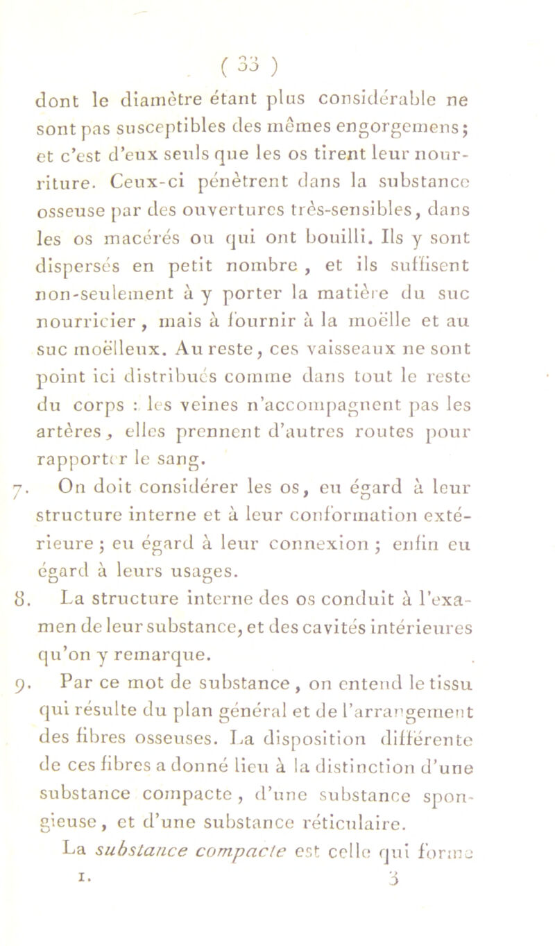 dont le diamètre étant plus considérable ne sont pas susceptibles des mêmes engorgemens; et c’est d’eux seids que les os tirent leur nour- riture. Ceux-ci pénètrent clans la substance osseuse par des ouvertures très-sensibles, dans les os macérés ou qui ont bouilli. Ils y sont dispersés en petit nombre , et ils sufïisent non-seulement à y porter la matière du suc nourricier , mais à Iburnir à la moelle et au suc moelleux. Au reste, ces vaisseaux ne sont point ici distribues comme dans tout le reste du corps : les veines n’accompagnent pas les artères, elles prennent d’autres routes pour rapporte r le sang. 7. On doit considérer les os, eu égard à leur structure interne et à leur conformation exté- rieure ; eu égard à leur connexion ; enfin eu ée.ard à leurs usages. 8. La structure interne des os conduit à l’exa- men de leur substance, et des cavités intérieures qu’on y remarc|ue. 9. Par ce mot de substance , on entend le tissu c|ui résulte du plan général et de l’arrangement des fibres osseuses. La disposition différente de ces fibres a donné lieu à la distinction d’une substance compacte, d’une substance spon- gieuse, et d’une substance réticulaire. La substance compacte est celle qui forme I- 3