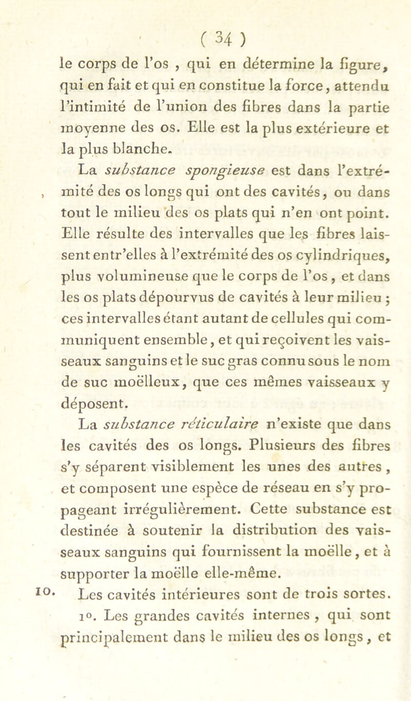 le corps de l’os , qui en détermine la figure, qui en fait et qui en constitue la force, attendu l’intimité de l’union des fibres dans la partie moyenne des os. Elle est la plus extérieure et la plus blanche. La substance spongieuse est dans l’extré- mité des os longs qui ont des cavités, ou dans tout le milieu *des os plats qui n’en ont point. Elle résulte des intervalles que les fibres lais- sent entr’elles à l’extrémité des os cylindriques, plus volumineuse que le corps de l’os, et dans les os plats dépourvus de cavités à leur milieu ; ces intervalles étant autant de cellules qui com- muniquent ensemble, et qui reçoivent les vais- seaux sanguins et le suc gras connu sous le nom de suc moelleux, que ces mêmes vaisseaux y déposent. La substance réticulaire n’existe que dans les cavités des os longs. Plusieurs des fibres s’y séparent visiblement les unes des autres , et composent une espèce de réseau en s’y pro- pageant irrégulièrement. Cette substance est destinée à soutenir la distribution des vais- seaux sanguins qui fournissent la moëlle, et à supporter la moëlle elle-même. • Les cavités intérieures sont de trois sortes. 1». Les grandes cavités internes , qui sont principalement dans le milieu des os longs, et