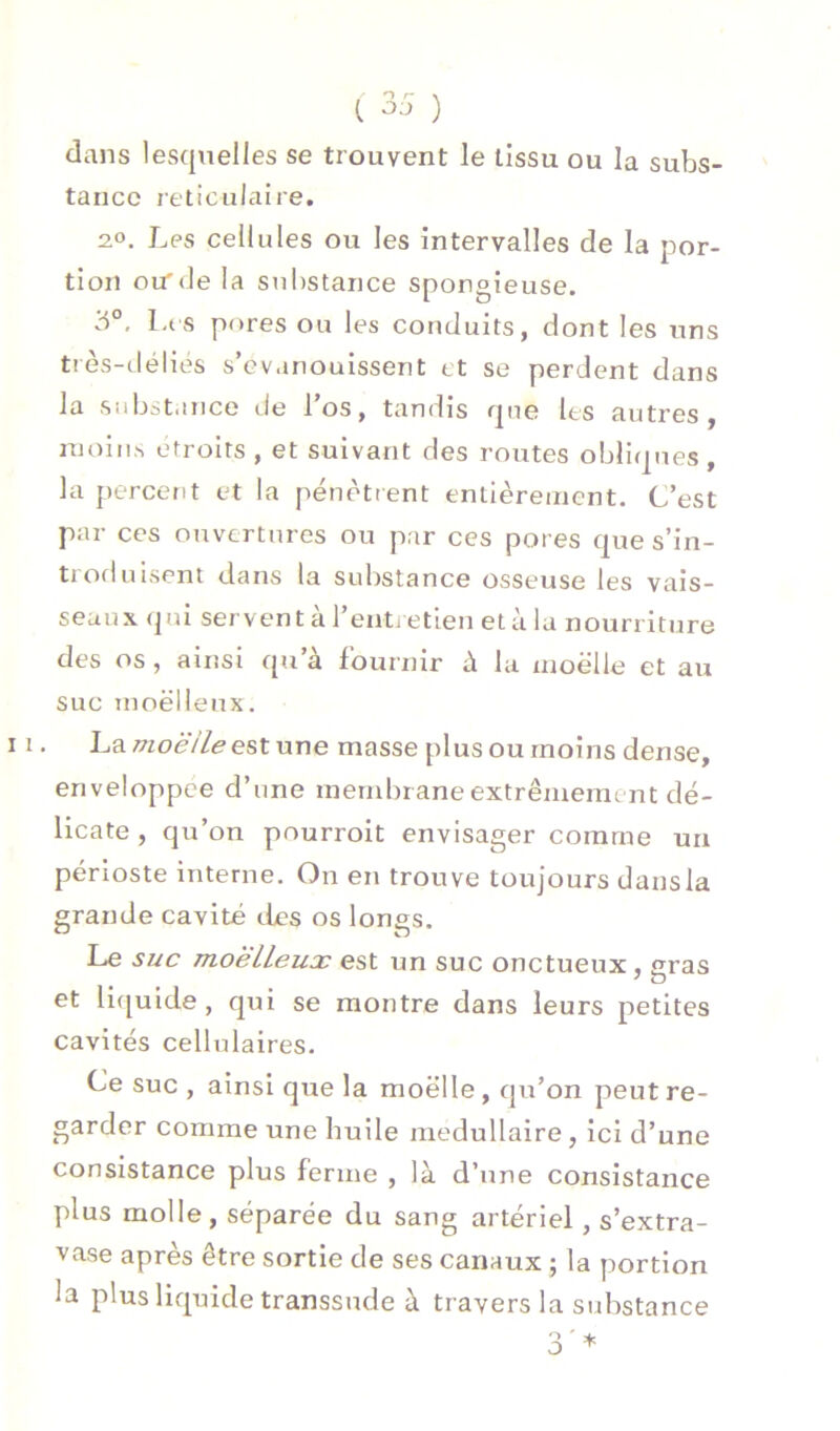 dans lesquelles se trouvent le tissu ou la subs- tance réticulaire. 2.0. Les cellules ou les intervalles de la por- tion otrde la substance spongieuse. 3°, Lts pores ou les conduits, dont les uns très-clélies s’évanouissent rt se perdent dans la Siibcjtance de l’os, tandis que les autres, ujoiiis étroits , et suivant des routes obliques, la percent et la pénètrent entièrement. C’est par ces ouvertures ou par ces pores que s’in- troduisent dans la substance osseuse les vais- seaux (|ui servent à l’enti etien et à lu nourriture des os , ainsi qu’à fournir à la xnoëlle et au suc moelleux. La/7xoèV7^estune masse plus ou moins dense, enveloppce d’une membrane extrêmement dé- licate , qu’on pourroit envisager comme un périoste interne. On en trouve toujours dans la grande cavité des os longs. Le si/c moëlLeux est un suc onctueux, gras et li([uide, qui se montre dans leurs petites cavités cellulaires. Ce suc , ainsi que la moelle, qu’on peut re- garder comme une huile médullaire , ici d’une consistance plus ferme , là d’une consistance plus molle, séparée du sang artériel, s’extra- vase après être sortie de ses canaux ; la portion la plus liquide transsude à travers la substance