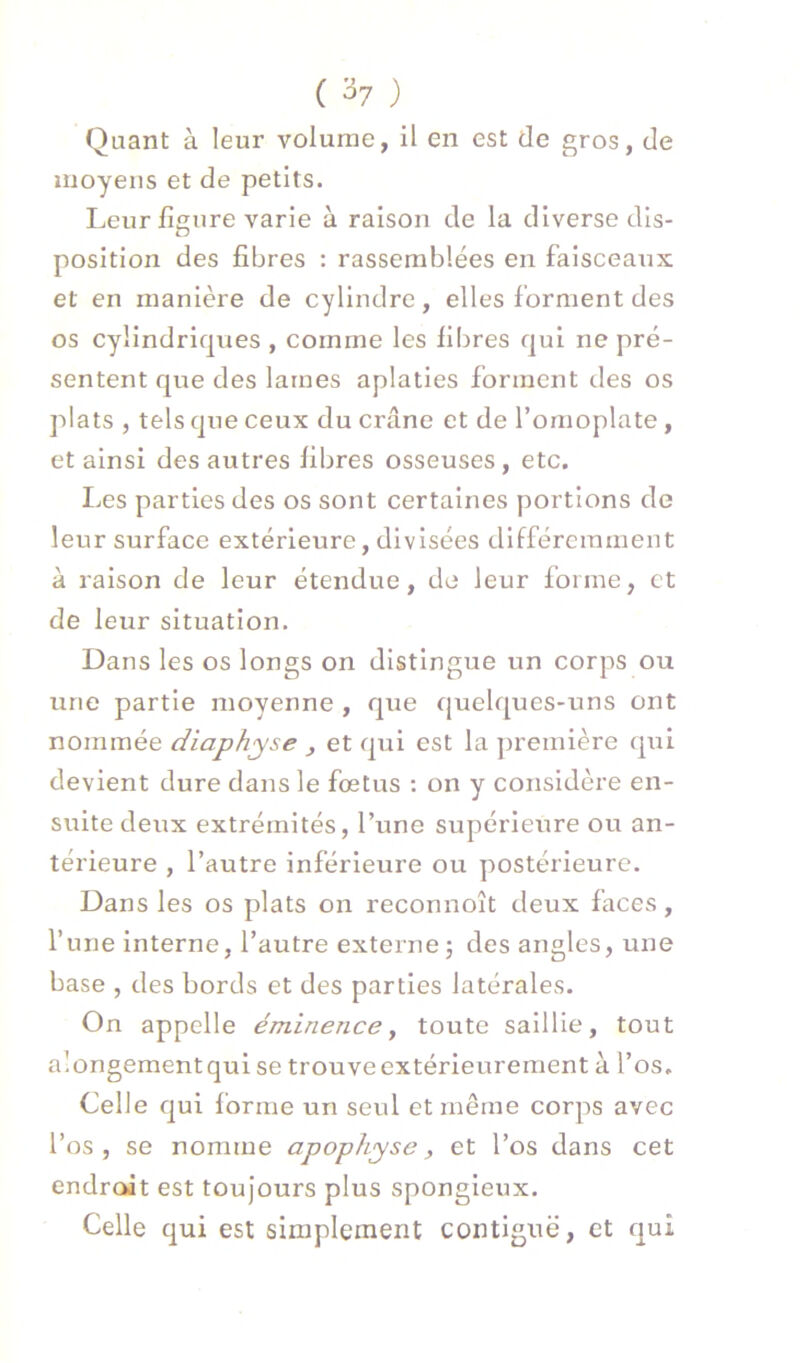 ( ^7 ) Quant à leur volume, il en est de gros, de moyens et de petits. I-,eur figure varie à raison de la diverse dis- position des fibres : rassemblées en faisceaiix et en manière de cylindre, elles forment des os cylindriques , comme les fibres qui ne pré- sentent que des lames aplaties forment des os plats , tels que ceux du crâne et de l’omoplate, et ainsi des autres fibres osseuses, etc. Iæs parties des os sont certaines portions de leur surface extérieure, divisées différemment à raison de leur étendue, de leur forme, et de leur situation. Dans les os longs on distingue un corps ou une partie moyenne , que quelques-uns ont nommée diaphyse , et qui est la première qui devient dure dans le foetus : on y considère en- suite deux extrémités, l’une supérieure ou an- térieure , l’autre inférieure ou postérieure. Dans les os plats on reconnoît deux faces, l’une interne, l’autre externe j des angles, une base , des bords et des parties latérales. On appelle éminence, toute saillie, tout alongementqui se trouve extérieurement à l’os. Celle qui forme un seul et même corps avec l’os, se nomme apophyse, et l’os dans cet endroit est toujours plus spongieux. Celle qui est simplement contiguë, et qui