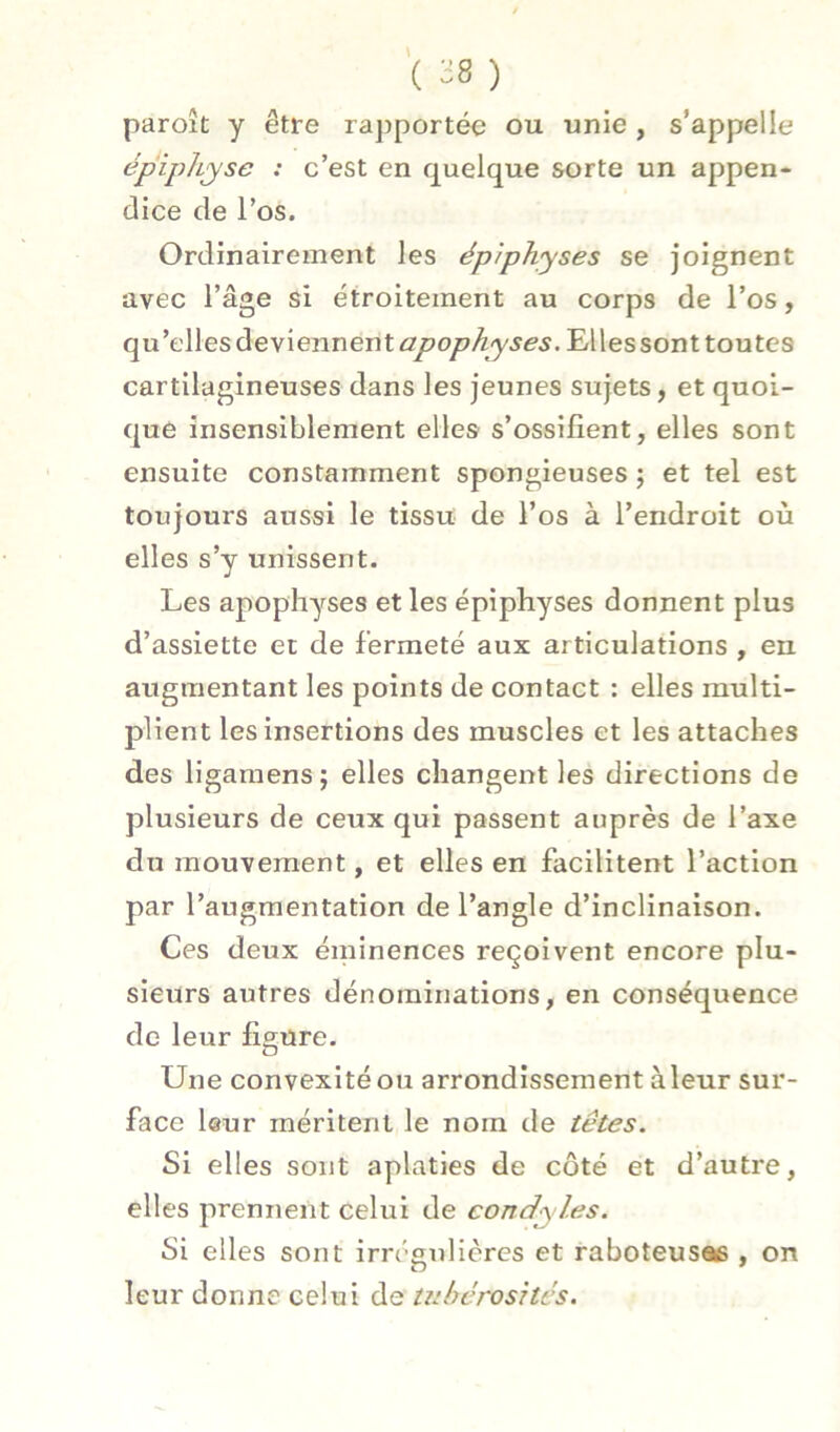 paroît y être rajjportée ou unie , s’appelle épiphyse : c’est en quelque sorte un appen- dice de l’os. Ordinairement les ép/physes se joignent avec l’âge si étroitement au corps de l’os, qu’elles deviennent Elles sont toutes cartilagineuses dans les jeunes sujets, et quoi- que insensiblement elles s’ossifient, elles sont ensuite constamment spongieuses ; et tel est toujours aussi le tissu de l’os à l’endroit où elles s’y unissent. Les apophyses et les épiphyses donnent plus d’assiette et de fermeté aux articulations , en augmentant les points de contact : elles multi- plient les insertions des muscles et les attaches des ligaraensj elles changent les directions de plusieurs de ceux qui passent auprès de l’axe du mouvement, et elles en facilitent l’action par l’augmentation de l’angle d’inclinaison. Ces deux éminences reçoivent encore plu- sieurs autres dénominations, en conséquence de leur figure. Une convexité ou arrondissement à leur sur- face leur méritent le nom de têtes. Si elles sont aplaties de côté et d’autre, elles prennent celui de condyles. Si elles sont irn^gulières et raboteusæ , on leur donne celui de wbérosités.