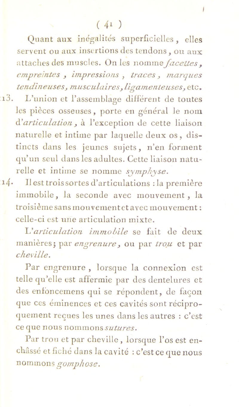 I ( ) Quant aux inégalités superficielles , elles servent ou aux insertions des tendons , ou aux attaches des muscles. On les \\om\wQ facettes, empreintes , impressions , traces, marques tendineuses, musculaires, ligamenteuses, etc. i3. L’union et l’assemblage dilférent de toutes les pièces osseuses, porte en général le nom à.'articulation, à l’exception de cette liaison naturelle et intime par laquelle deux os, dis- tincts dans les jeunes sujets, n’en forment qu’un seul dans les adultes. Cette liaison natu- relle et intime se nomme symphyse. i4- Il est trois sortes d’articulations : la première immobile, la seconde avec mouvement , la troisième sans mouvement et avec mouvement : celle-ci est une articulation mixte. articulation immobile se fait de deux manières J engrenure, ou par trou et par cheville. Par engrenure , lorsque la connexion est telle qu’elle est affermie par des dentelures et des enfbnceinens qui se répondent, de façon que ces éminences et ces cavités sont récipro- quement reçues les unes dans les autres : c’est ce que nous nommons sutures. Par trou et par cheville , lorsque l’os est en- châssé et fiché dans la cavité : c’est ce que nous nommons gomphose.