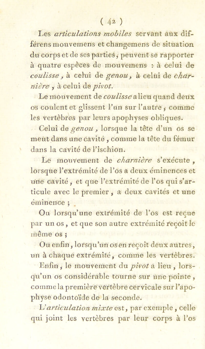 I^es articulations mobiles servant aux dif- férens mouvemens et changemens de situation du corps et de ses parties, peuvent se rapporter à quatre espèces de mouvemens : à celui de coulisse, à celui de genou^ à celui de char- nière , à celui de pivot. Le mouvement de coulisse oXi^xi quand deux os coulent et glissent l’un sur l’autre ^ comme les vertèbres par leurs apophyses obliques. Celui Aq genou , lorsque la tête d’un os se meut dans une cavité , comme la tête du fémur dans la cavité de l’ischion. Le mouvement de charnière s’exécute , lorsque l’extrémité de l’os a deux éminences et une cavité, et que l’extrémité de l’os qui s’ar- ticule avec le premier , a deux cavités et une éminence ; Ou lorsqu’une extrémité de l’os est reçue par un os , et que son autre extrémité reçoit le même os ; Ou enfin, lorsqu’un os en reçoit deux autres, un à chaque extrémité, comme les vertèbres. Enfin, le mouvement du pivot a lieu , lors- qu’un os considérable tourne sur une pointe , comme la première vertèbre cervicale sur l’apo- physe odontoïde de la seconde. \Jarticulation mixte est, par exemple , celle qui joint les vertèbres par leur corps à l’os