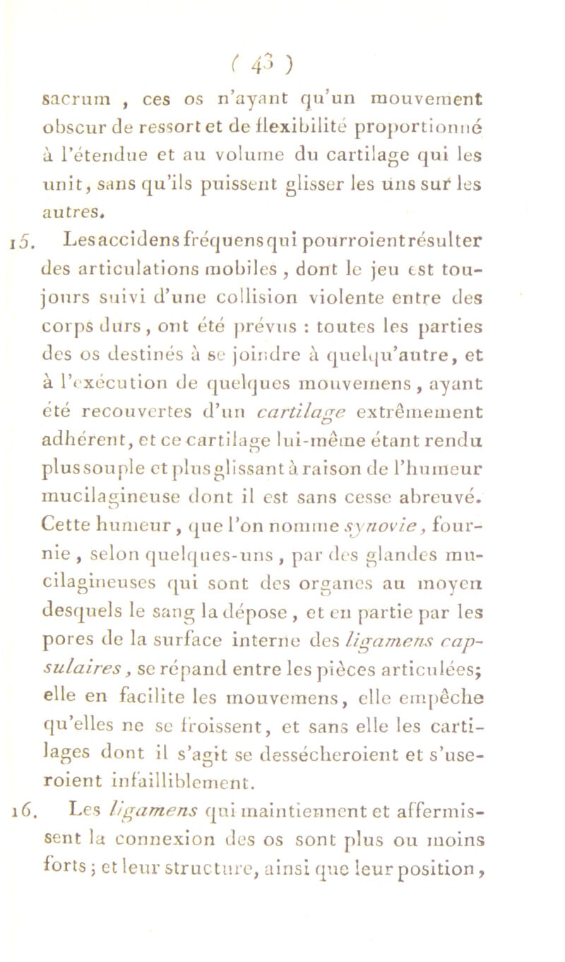 r 4^^ ) sacrum , ces os n’ayant qu’un mouvement obscur de ressort et de flexibilité proportionné à l’étendue et au volume du cartilage qui les unit, sans qu’ils puissent glisser les uns sur les autres, 15. Lesaccidens fréquensqui pourroientrésulter des articulations mobiles , dont le jeu est tou- jours suivi d’une collision violente entre des corps durs, ont été prévus : toutes les parties des os destinés à se joindre à quelqu’autre, et à l’exécution de quelques mouveinens , ayant été recouvertes d’un cartilage extrêmement adhérent, et ce cartilage lui-même étant rendu plussouple ctplusglissantaraison de l’humeur mucilagineuse dont il est sans cesse abreuvé. Cette humeur , (^ue l’on nomme synovie, four- nie , selon quelques-uns , par des glandes rau- cilagineuses qui sont des organes au moyen desquels le sang la dépose , et en partie par les pores de la surface interne des ligamens cap- sulaires, SC répand entre les pièces articulées; elle en facilite les mouvemens, elle empêche qu’elles ne se froissent, et sans elle les carti- lages dont il s’agit se dessécheroient et s’use- rolent infailliblement. 16. Les hgamens qui maintiennent et affermis- sent la connexion des os sont plus ou moins forts ; et leur structure, ainsi que leur position,