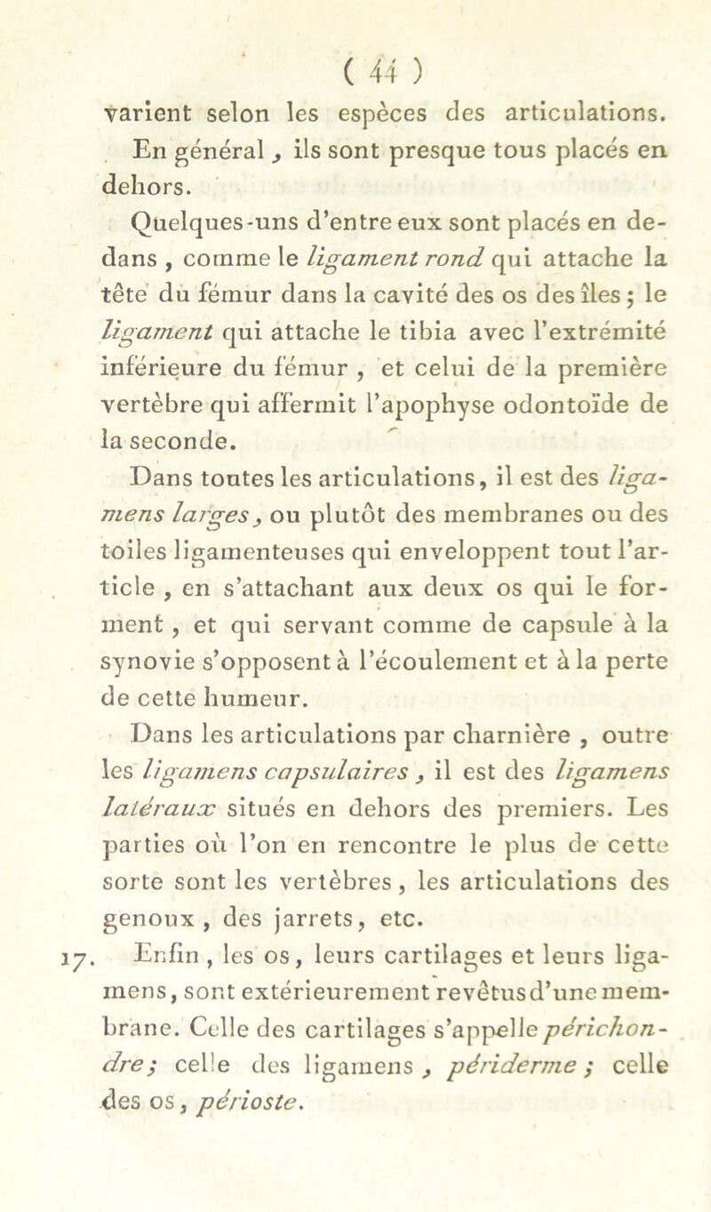 varient selon les espèces des articulations. En général , ils sont presque tous placés en dehors. Quelques-uns d’entre eux sont placés en de- dans , comme le ligament rond qui attache la tête du fémur dans la cavité des os des îles ; le ligament qui attache le tibia avec l’extrémité inférieure du fémur , et celui de la première vertèbre qui affermit l’apophyse odontoïde de la seconde. Dans tontes les articulations, il est des liga- mens larges^ ou plutôt des membranes ou des toiles ligamenteuses qui enveloppent tout l’ar- ticle , en s’attachant aux deux os qui le for- ment , et qui servant comme de capsule à la synovie s’opposent à l’écoulement et à la perte de cette humeur. Dans les articulations par charnière , outre les ligamens capsidaires , il est des ligamens latéraux situés en dehors des premiers. Les jjarties où l’on en rencontre le plus de cette sorte sont les vertèbres, les articulations des genoux, des jarrets, etc. Enfin , les os, leurs cartilages et leurs liga- mens, sont extérieurement revêtus d’une mem- brane. Celle des cartilages s’appellepérichon- dre} celle des ligamens^ périderme ; celle des os, périoste.