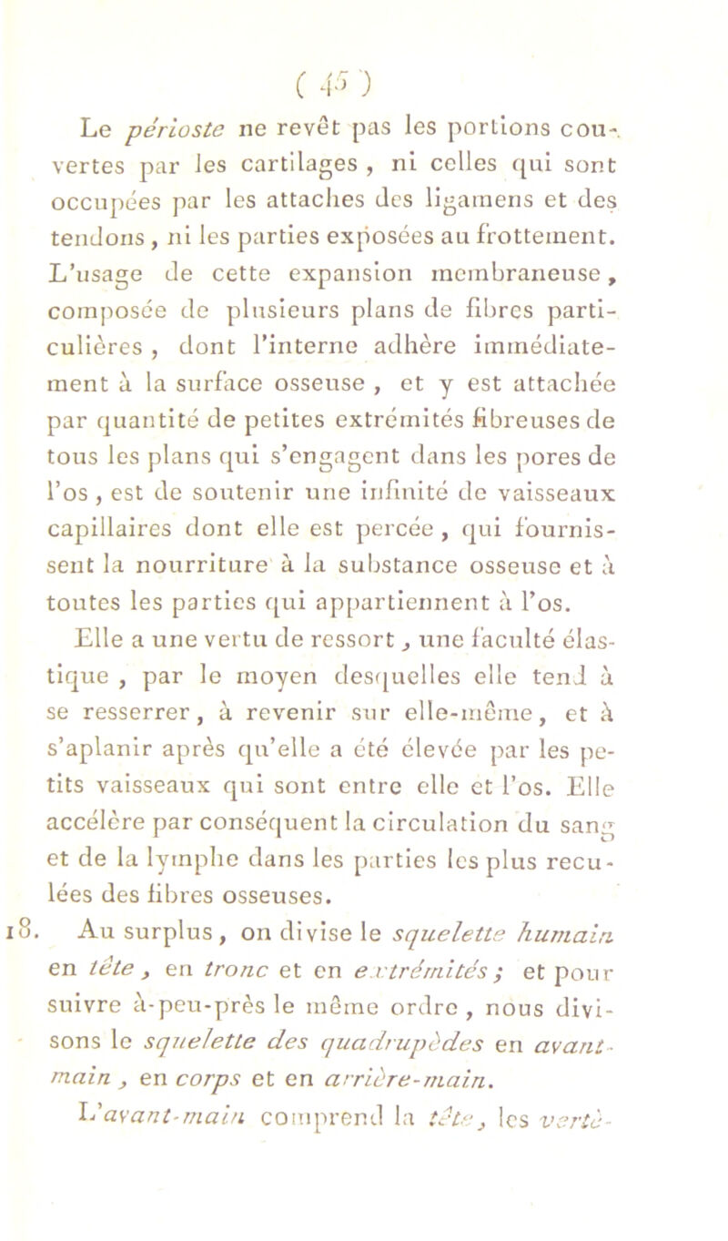 Le périoste ne revêt pas les portions cou- vertes par les cartilages , ni celles qui sont occupées par les attaches des ligamens et des tendons , ni les parties exposées au frottement. L’usage de cette expansion membraneuse, composée de plusieurs plans de fibres parti- culières , dont l’interne adhère immédiate- ment à la surface osseuse , et y est attachée par quantité de petites extrémités fibreuses de tous les plans qui s’engagent dans les pores de l’os , est de soutenir une infinité de vaisseaux capillaires dont elle est percée , qui fournis- sent la nourriture à la substance osseuse et à toutes les parties f[ui appartiennent à l’os. Elle a une vertu de ressort ^ ixne faculté élas- tique , par le moyen des([uelles elle tend ù se resserrer, à revenir sur elle-même, et k s’aplanir après qu’elle a été élevée par les pe- tits vaisseaux qui sont entre elle et l’os. Elle accélère par conséquent la circulation du sang et de la lymphe dans les parties les plus recu- lées des fibres osseuses. Au surplus , on divise le squelette humain en tête y en tronc et en extrémités ; et pour suivre à-peu-près le même ordre, nous divi- sons le squelette des quadrupèdes en avant- main y en corps et en arrière-main. llavant-main comprend la tête y les vertè-