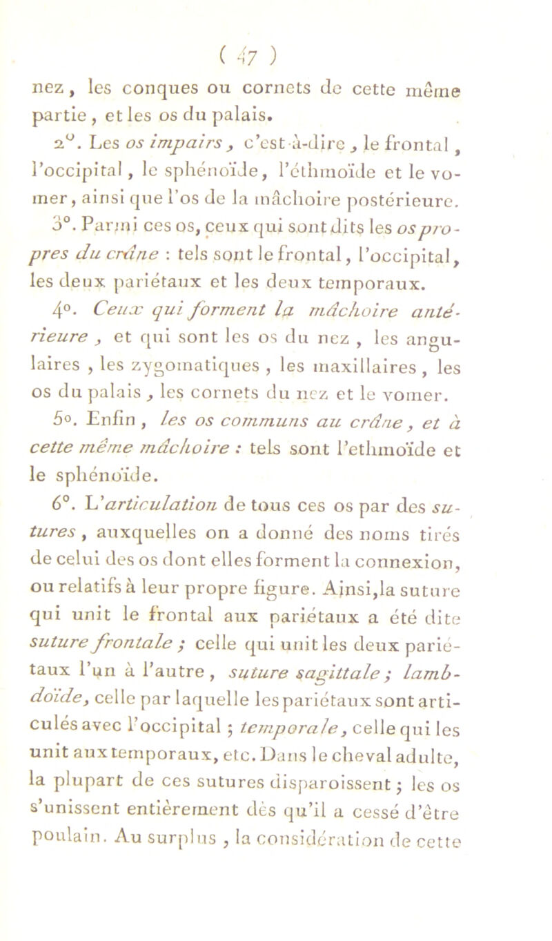 nez, les conques ou cornets de cette meme partie , et les os du palais. 2.^. Les os impairs y c’est à-dire ^ le frontal, l’occipital, le sphénoïJe, rcthmoïde et le vo- mer, ainsi que l’os de la mâchoire postérieure. 3°. Parmi ces os, ceux qui sont dits les ospio~ près du ertine : tels sont le frontal, l’occipital, les deux pariétaux et les deux temporaux. 4°. Ceiiæ qui forment la mâchoire anté- rieure , et qui sont les os du nez , les angu- laires , les zygomatiques , les maxillaires , les os du palais , les cornets du nez et le vomer. 5». Enfin , les os communs au crâne, et à cette même 7nâchoire : tels sont l’etlimoïde et le sphénoïde. 6°. articulation de tous ces os par des su- tures , auxquelles on a donné des noms tirés de celui des os dont elles forment la connexion, ou relatifs à leur propre figure. Ainsi,la suture qui unit le frontal aux pariétaux a été dite suture frontale y celle qui unit les deux parié- taux l’un à l’autre, suture sagittale ; lamb- doïde, celle par laquelle les pariétaux sont arti- culés avec l’occipital ; temporale, celle qui les unit aux temporaux, etc. Dans le cheval adulte, la plupart de ces sutures disparoissent j les os s’unissent entièrement dès qu’il a cessé d’étre poulain. Au surplus , la considération de cette