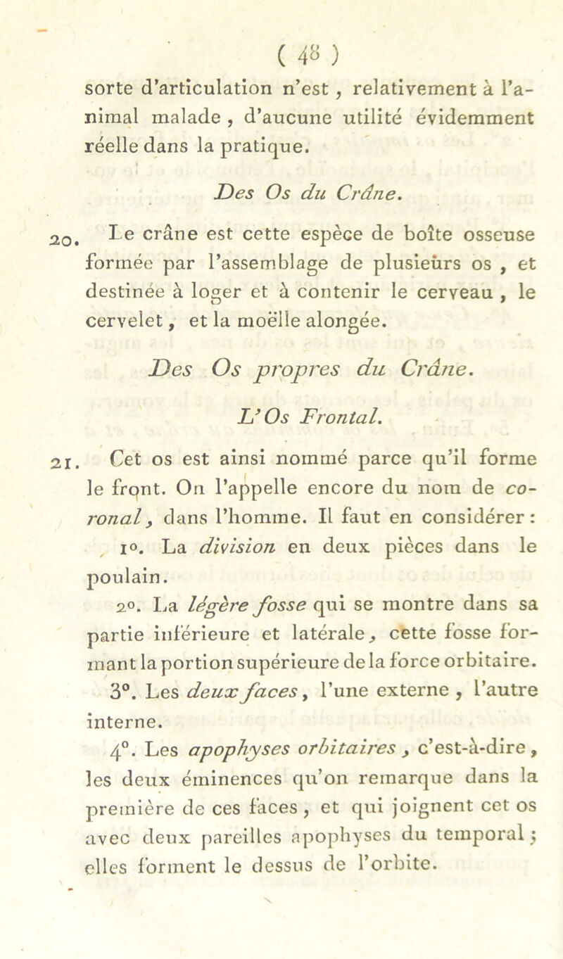 sorte d’articulation n’est, relativement à l’a- niraal malade , d’aucune utilité évidemment réelle dans la pratique. JDes Os du Crâne. Le crâne est cette espèce de boîte osseuse formée par l’assemblage de plusieùrs os , et destinée à loger et à contenir le cerveau , le cervelet, et la moelle alongée. Des Os prppres du Crâne. DOs Frontal. Cet os est ainsi nommé parce qu’il forme le frqnt. On l’appelle encore du nom de co- ronal, dans l’homme. Il faut en considérer: 10. La division en deux pièces dans le poulain. 2.0. ha. légère fosse qui se montre dans sa partie inférieure et latérale^ cette fosse for- mant la portion supérieure delà force orbitaire. 3°. Les deux faces ^ l’une externe , l’autre interne. 4”. Les apophyses orbitaires , c’est-à-dire, les deux éminences qu’on remarque dans la première de ces faces , et qui joignent cet os avec deux pareilles apophyses du temporal j elles forment le dessus de l’orbite.