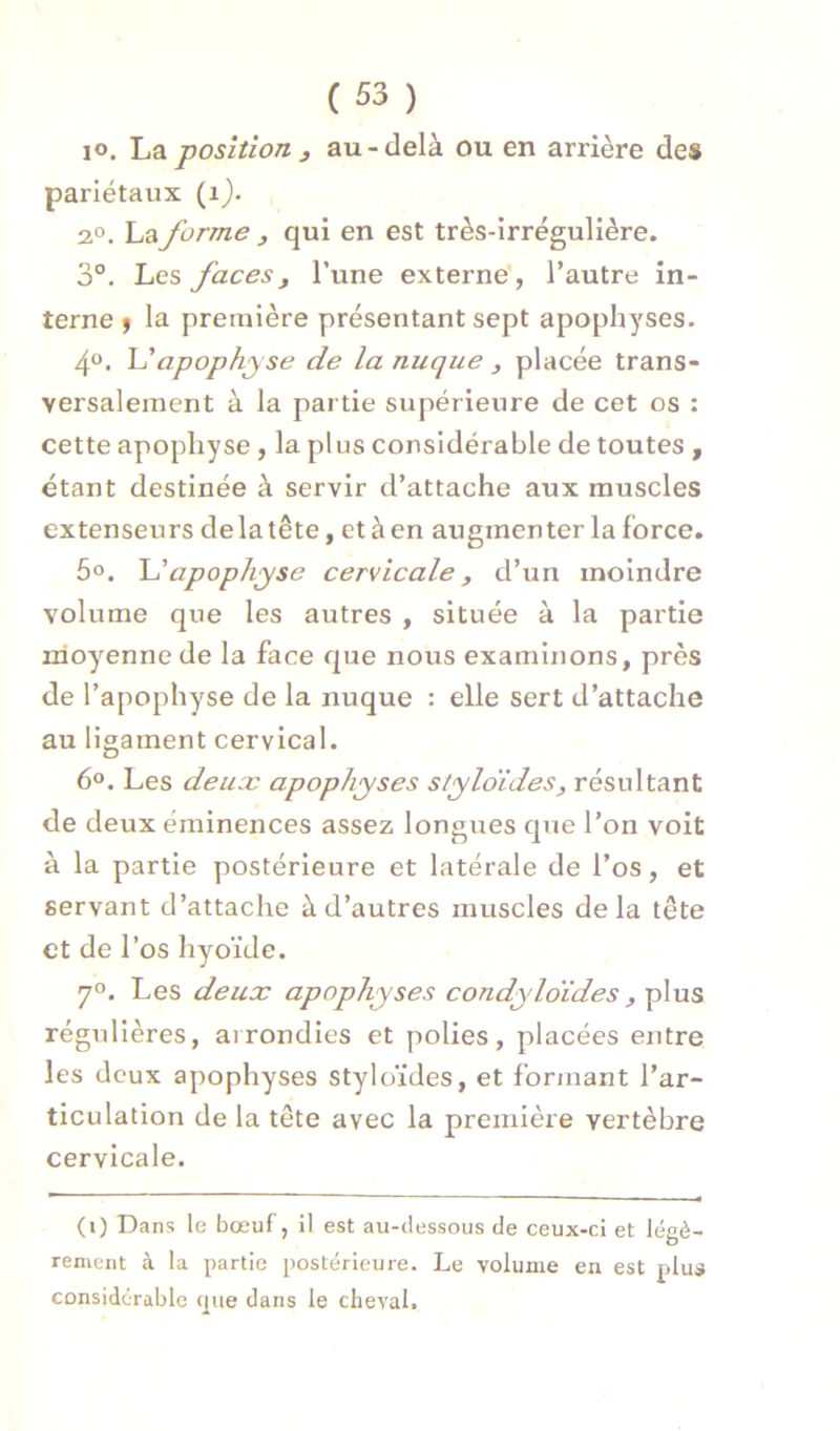 lo. La position 3 au-delà ou en arrière des pariétaux (ij. 2.0. La forme , qui en est très-irrégulière. 3°. Les faces3 l’une externe , l’autre in- terne ) la première présentant sept apophyses. 40. apophyse de la nuque , placée trans- versalement à la partie supérieure de cet os : cette apophyse , la plus considérable de toutes , étant destinée à servir d’attache aux muscles extenseurs de la tête, et à en augmenter la force. 5o. apophyse cervicale, d’un moindre volume que les autres , située à la partie moyenne de la face que nous examinons, près de l’apophyse de la nuque : elle sert d’attache au ligament cervical. 60. Les deuæ apophyses styloïdes, résultant de deux éminences assez longues que l’on voit à la partie postérieure et latérale de l’os, et servant d’attache à d’autres muscles delà tête et de l’os hyoïde. 70. Les deux apophyses condyloïdes, plus régulières, arrondies et polies, placées entre les deux apophyses styloïdes, et formant l’ar- ticulation de la tête avec la première vertèbre cervicale. (1) Dans le bœuf, il est au-dessous de ceux-ci et légè- rement à la partie postérieure. Le volume en est plus considérable cpie dans le cheval.