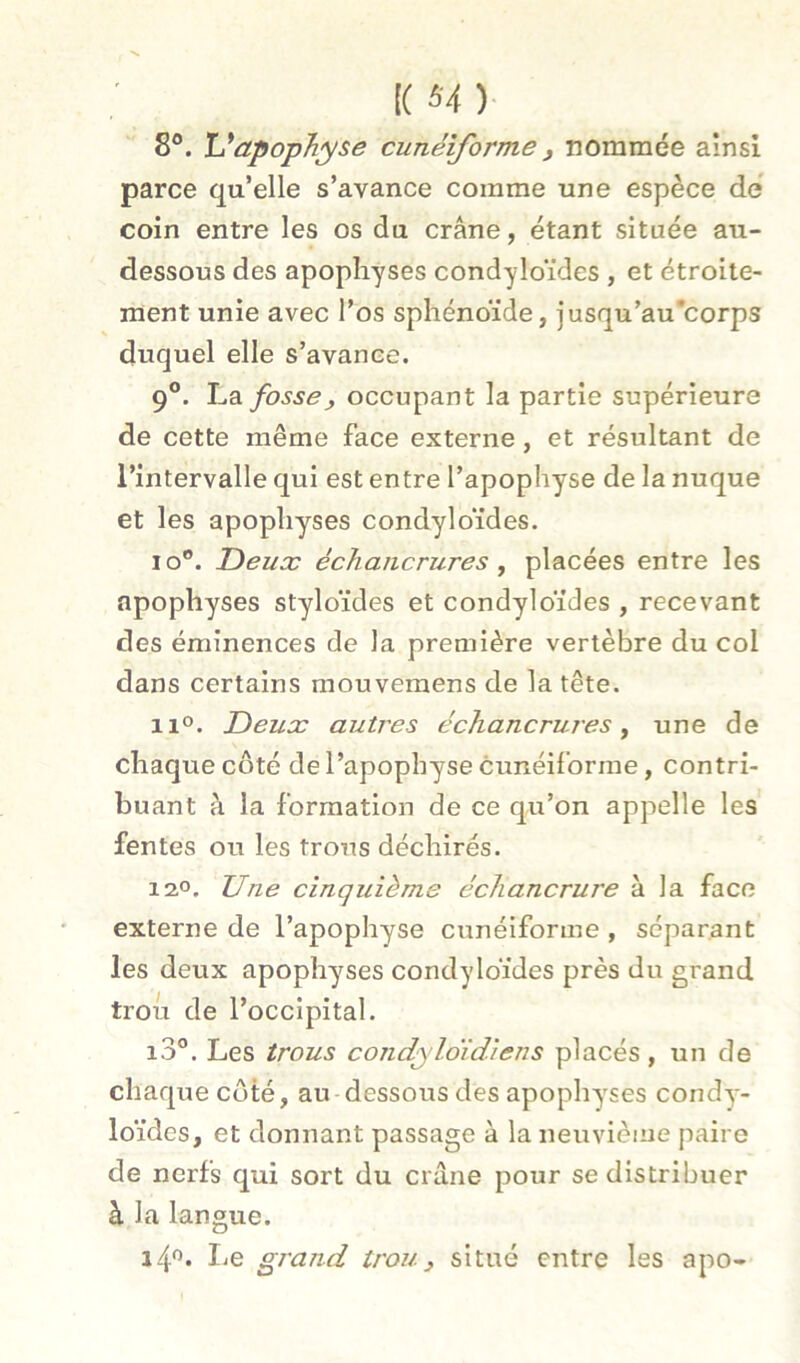 [( S4 )■ 8®. U apophyse cunéiforme j nommée ainsi parce qu’elle s’avance comme une espèce dé coin entre les os du crâne, étant située au- dessous des apophyses condyloïdes , et étroite- ment unie avec l’os sphénoïde, jusqu’au’corps duquel elle s’avance. 9°. fosse, occupant la partie supérieure de cette même face externe, et résultant de l’intervalle qui est entre l’apophyse de la nuque et les apophyses condyloïdes. lo”. Deux échancrures y placées entre les apophyses styloïdes et condyloïdes , recevant des éminences de la première vertèbre du col dans certains mouvemens de la tête. 11°. Deux autres échancrures^ une de chaque côté de l’apophyse cunéiforme, contri- buant à la formation de ce qu’on appelle les fentes ou les trous déchirés. 12,0. Une cinquième échancrure à la face externe de l’apophyse cunéiforme , séparant les deux apophyses condyloïdes près du grand trou de l’occipital. i3®. Les trous condyloïdiens placés, un de chaque côté, au dessous des apophy'ses condy- loïdes, et donnant passage à la neuvième paire de nerfs qui sort du crâne pour se distribuer à la langue. I.e grand trou.} situé entre les apo-
