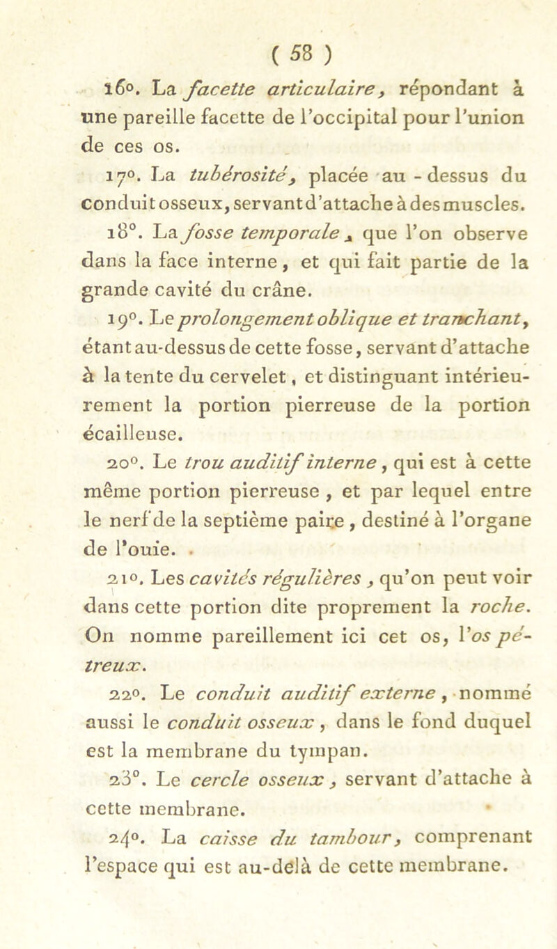 l6°, La facette articulaire, répondant à une pareille facette de l’occipital pour l’union de ces os. 170. La tubérosité, placée * au - dessus du conduit osseux, servantd’attaclie à des muscles. 18°. La fosse temporale , que l’on observe dans la face interne, et qui fait partie de la grande cavité du crâne. 190. Le prolongement oblique et trartchanty étant au-dessus de cette fosse, servant d’attache à la tente du cervelet, et distinguant intérieu- rement la portion pierreuse de la portion écailleuse. 20®. Le trou auditif interne, qui est à cette même portion pierreuse , et par lequel entre le nerf de la septième paire, destiné à l’organe de fouie. . 210. Les cavités régulières , qu’on peut voir dans cette portion dite proprement la roche. On nomme pareillement ici cet os, l’o^pé- treuæ. 220. Le conduit auditif externe fXiommé aussi le conduit osseux , dans le fond duquel est la membrane du tympan. Le cercle osseux , servant d’attache à cette membrane. 24®. La caisse du tambour, comprenant l’espace qui est au-delà de cette membrane.