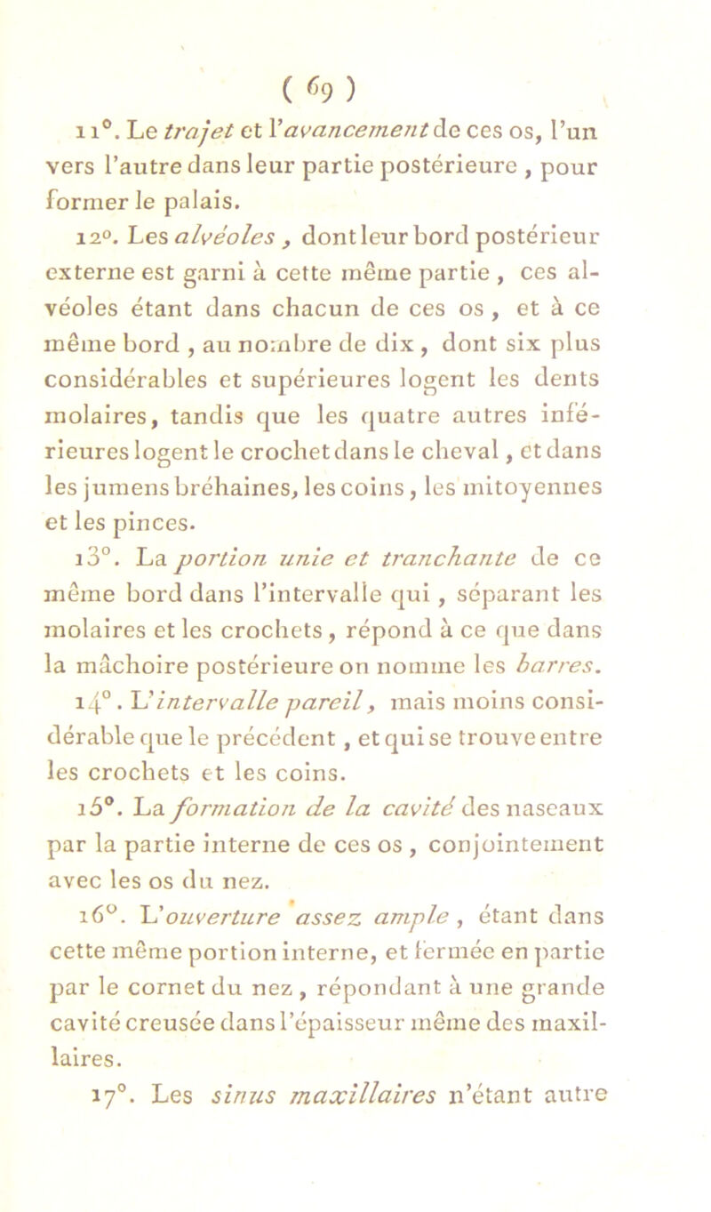 ( ^9) 11°. Le ti'ajet et Y avancement ÔlQ ces os, l’un vers l’autre dans leur partie postérieure , pour former le palais. 12°. Les alvéoles , dont leur bord postérieur externe est garni à cette même partie , ces al- véoles étant dans chacun de ces os , et à ce même bord , au nornljre de dix , dont six plus considérables et supérieures logent les dents molaires, tandis que les quatre autres infé- rieures logent le crochet dans le cheval, et dans les jumensbréhaines, les coins, les mitoyennes et les pinces. i3°. La portion unie et tranchante de ce même bord dans l’intervalle qui , séparant les molaires et les crochets, répond à ce que dans la mâchoire postérieure on nomme les barres. i4° • intervalle pareil, mais moins consi- dérable que le précédent, et qui se trouve entre les crochets et les coins. i5®. La formation de la cavité des naseaux par la partie interne de ces os , conjointement avec les os du nez. i6*^. ouverture assez ample, étant dans cette même portion interne, et fermée en partie par le cornet du nez , répondant à une grande cavité creusée dans l’épaisseur même des maxil- laires. 17°. Les sinus maxillaires n’étant autre