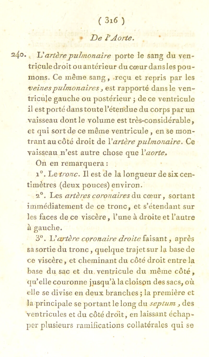 • De VAorte. 240. U artère pulmonaire porte le sang du ven- triculedroit ouantérieur du cœurdansles pou- mons. Ce même sang, .reçu et repris par les veines pulmonaires , est rapporté dans le ven- tricule gauche ou postérieur j de ce ventricule il est porté dans toute l’éten'due du corps par un vaisseau dont le volume est très-considérable, et qui sort de ce même ventricule , en se mon- trant au côté droit de Vartère pulmonaire. Ce vaisseau n’est autre chose que Vaorte. On en remarquera : 1°. Le tronc. Il est de la longueur de six cen- timètres (deux pouces) environ. 2°. Les artères coj'onaires diu cceuT, sortant immédiatement de ce tronc, et s’étendant sur les faces de ce viscère, l’une à droite et l’autre à gauche. 3®. U artère coronaire droite faisant, après sa sortie du tronc , quelque trajet sur la base de ce viscère, et cheminant du côté droit entre la base du sac et du.ventricule du même côté, qu’elle couronne jusqu’à la cloison des sacs, où elle se divise en deux branches ; la première et la principale se portant le long du septum , des ventricules et du côté dro'it, en laissant échap- per plusieurs ramifications collatérales qui se