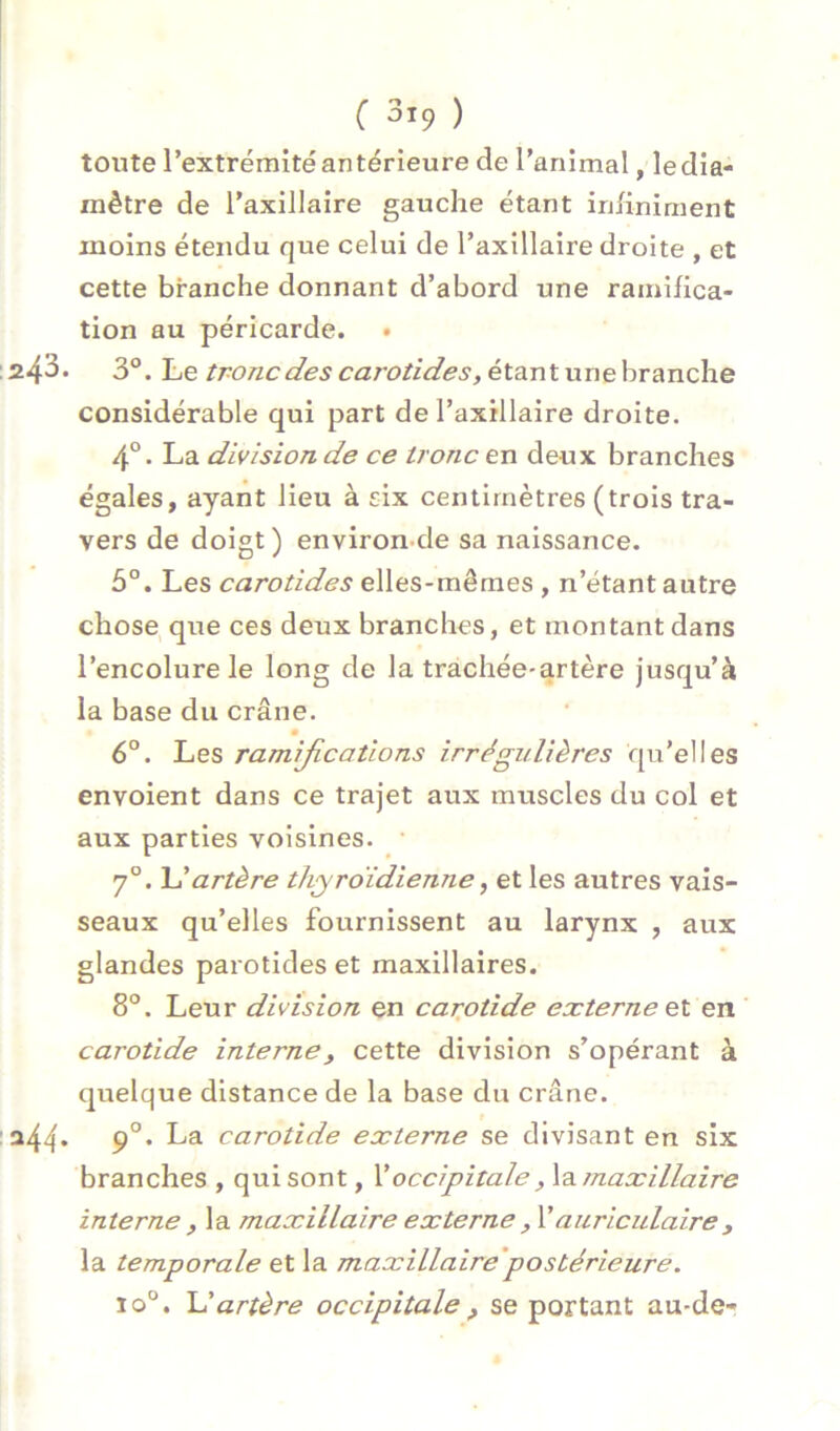 toute l’extrémité antérieure de l’animal, ledia- mètre de l’axillaire gauche étant inhniment moins étendu que celui de l’axillaire droite , et cette branche donnant d’abord une ramifica- tion au péricarde. • • 3°. Le tronc des carotides, éta.r\tvLï\ehTanch.e considérable qui part de l’axillaire droite. 4°. La division de ce tronc en deux branches égales, ayant lieu à six centimètres (trois tra- vers de doigt) environ-de sa naissance. 5°. Les carotides elles-mêmes , n’étant autre chose que ces deux branches, et montant dans l’encolure le long de la trachée-artère jusqu’à la base du crâne. 6“. Les ramifications irrégulières qu’elles envoient dans ce trajet aux muscles du col et aux parties voisines. 7°. artère thyroïdienne, et les autres vais- seaux qu’elles fournissent au larynx , aux glandes parotides et maxillaires. 8°. Leur division en carotide externe Ç:l en carotide interne, cette division s’opérant à quelque distance de la base du crâne. . fi. La carotide externe se divisant en six branches , qui sont, Y occipitale , \3.maxillaire interne , la maxillaire externe , Vauricidaire, la temporale et la maxillaire'postérieure. io°. artère occip'itale ^ se portant au-de-