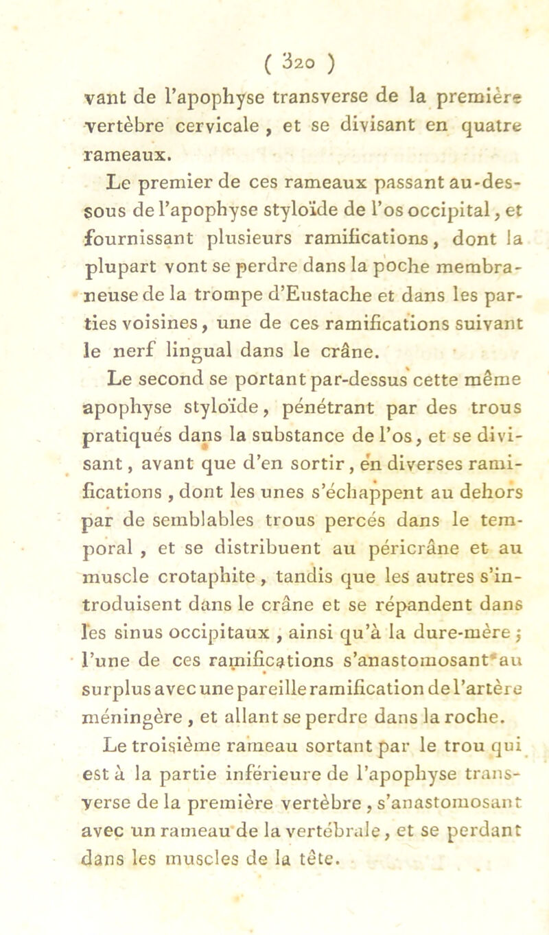 vaut de l’apophyse transverse de la premiers vertèbre cervicale , et se divisant en quatre rameaux. Le premier de ces rameaux passant au-des- sous de l’apophyse styloïde de l’os occipital, et fournissant plusieurs ramifications, dont la plupart vont se perdre dans la poche membra- neuse de la trompe d’Eustache et dans les par- ties voisines, une de ces ramifications suivant le nerf lingual dans le crâne. O Le second se portant par-dessus cette même apophyse styloïde, pénétrant par des trous pratiqués dans la substance de l’os, et se divi- sant , avant que d’en sortir, en diverses rami- fications , dont les unes s’échappent au dehors par de semblables trous percés dans le tem- poral , et se distribuent au péricrâne et au muscle crotaphite, tandis que les autres s’in- troduisent dans le crâne et se répandent dans les sinus occipitaux , ainsi qu’à la dure-mère j l’une de ces ramifications s’anastoraosant'au surplus avec une pareille ramification de l’artère méningère , et allant se perdre dans la roche. Le troisième rameau sortant par le trou qui est à la partie inférieure de l’apophyse trans- verse de la première vertèbre , s’anastomosant avec unrameau'de la vertébrale, et se perdant dans les muscles de la tête.