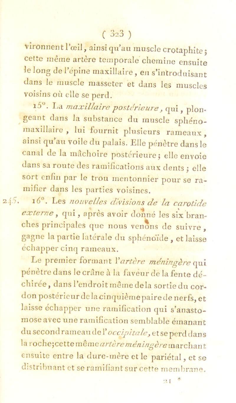 C ^23 ) vîronnent l’œil, ainsi qu’au muscle crotaphite ; cette même artère temporale chemine ensuite le long de l’épine maxillaire, en s’introduisant dans le muscle masseter et dans les muscles voisins où elle se perd. i5. I,a maxillaire postérieure, qui, plon- geant dans la substance du muscle sphe'no- maxilldire , lui foui’nit plusieurs rameaux, ainsi qu’au voile du palais. Elle pénètre dans le canal de la mâchoire postérieure^ elle envoie dans sa route des ramifications aux dents ; elle sort enfin par le trou mentonnier pour se ra- mifier dans les parties voisines. z.fo. i6°. Les iiouveUes divisions de la cai'otide externe ^ qui, après avoir donné les six bran- ches principales cpie nous venons de suivre, gagne la partie latérale du sphénoïde , et laisse échapper cinq rameaux. Le premier formant Vartère méningère opxx pénètre dans le crâne à la faveur de la fente dé- chirée, dans l’endroit môme delà sortie du cor- don postérieur de la cinquième paire de nerfs, et laisse échapper une ramification qui s’anasto- mose avec une ramification semblable émanant du second rameau de V occipitale, et se perd dans la voche;cette même artère méninoère marchant ensuite entre la dure-mère et le pariétal, et se distribuant et se ramifiant sur cette membrane. I