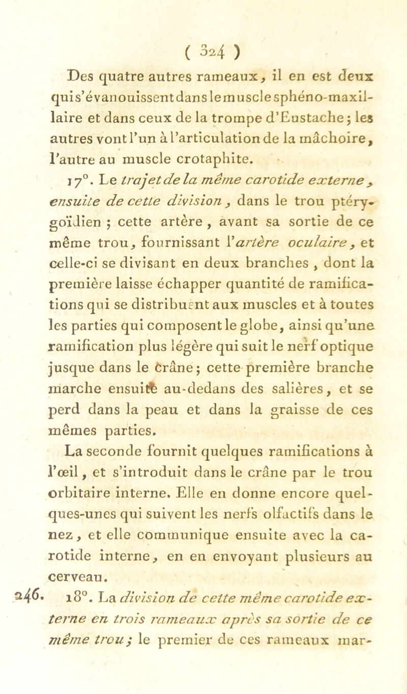 Des quatre autres rameaux, il en est deux quis’é vanouissent dans le muscle sphéno-maxll- laire et dans ceux de la trompe d’Eustache j les autres vontrun à l’articulation de la mâchoire, l'autre au muscle crotaphite. J 7°. Le trajet de la même carotide externe , ensuite de cette division , dans le trou ptéry- goïdien ; cette artère , avant sa sortie de ce même trou, fournissant artère oculaire, et celle-ci se divisant en deux branches , dont la première laisse échapper quantité de ramihca- tions qui se distribuEnt aux muscles et à toutes les parties qui composent le globe, ainsi qu’une ramification plus légère qui suit le nerf optique jusque dans le Crâne ; cette première branche marche ensuitfe au-dedans des salières, et se perd dans la peau et dans la graisse de ces mêmes parties. La seconde fournit quelques ramifications à l’œil, et s’introduit dans le crâne par le trou orbitaire interne. Elle en donne encore quel- ques-unes qui suivent les nerfs olfactifs dans le nez, et elle communique ensuite avec la ca- rotide interne, en en envoyant plusieurs au cerveau. • i8°. La division de cette même carotide ex- terne en trois rameaux après sa sortie de ce même trou^ le premier de ces rameaux mar-