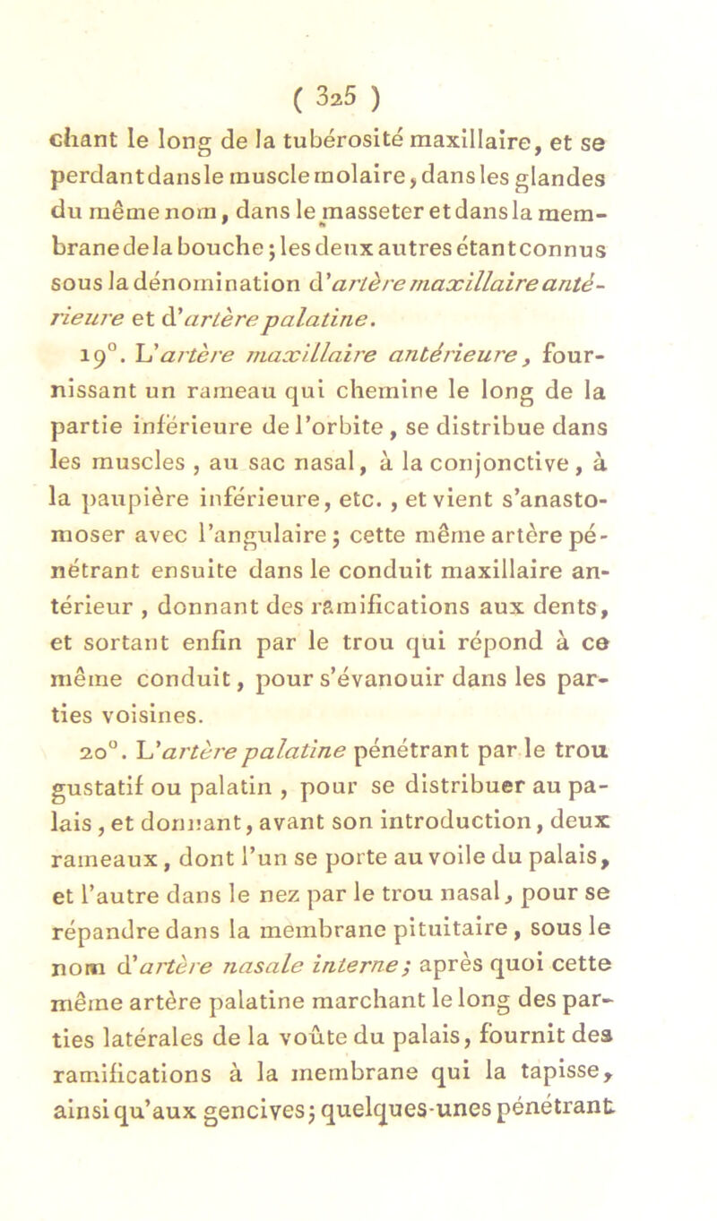 chant le long de la tubérosité maxillaire, et se perdantdansle muscle molaire, dans les glandes du même nom, dans lemasseteretdanslamem- branedela bouche; les deux autres étantconnus sous la dénomination ài' artère maxillaire anté- rieure et àl artère palatine. 19°. \Jartère maxillaire antérieure, four- nissant un rameau qui chemine le long de la partie inferieure de l’orbite , se distribue dans les muscles , au sac nasal, à la conjonctive , à la paupière inférieure, etc. , et vient s’anasto- moser avec l’angulaire; cette même artère pé- nétrant ensuite dans le conduit maxillaire an- térieur , donnant des ramifications aux dents, et sortant enfin par le trou qui répond à ce même conduit, pour s’évanouir dans les par- ties voisines. 20°. Uartèrepalatine pénétrant par le trou gustatif ou palatin , pour se distribuer au pa- lais , et donnant, avant son introduction, deux rameaux, dont l’un se porte au voile du palais, et l’autre dans le nez par le trou nasal, pour se répandre dans la membrane pituitaire, sous le nom éé artère nasale interne ; après quoi cette même artère palatine marchant le long des par- ties latérales de la voûte du palais, fournit des ramifications à la membrane qui la tapisse, ainsi qu’aux gencives ; quelques-unes pénétrant
