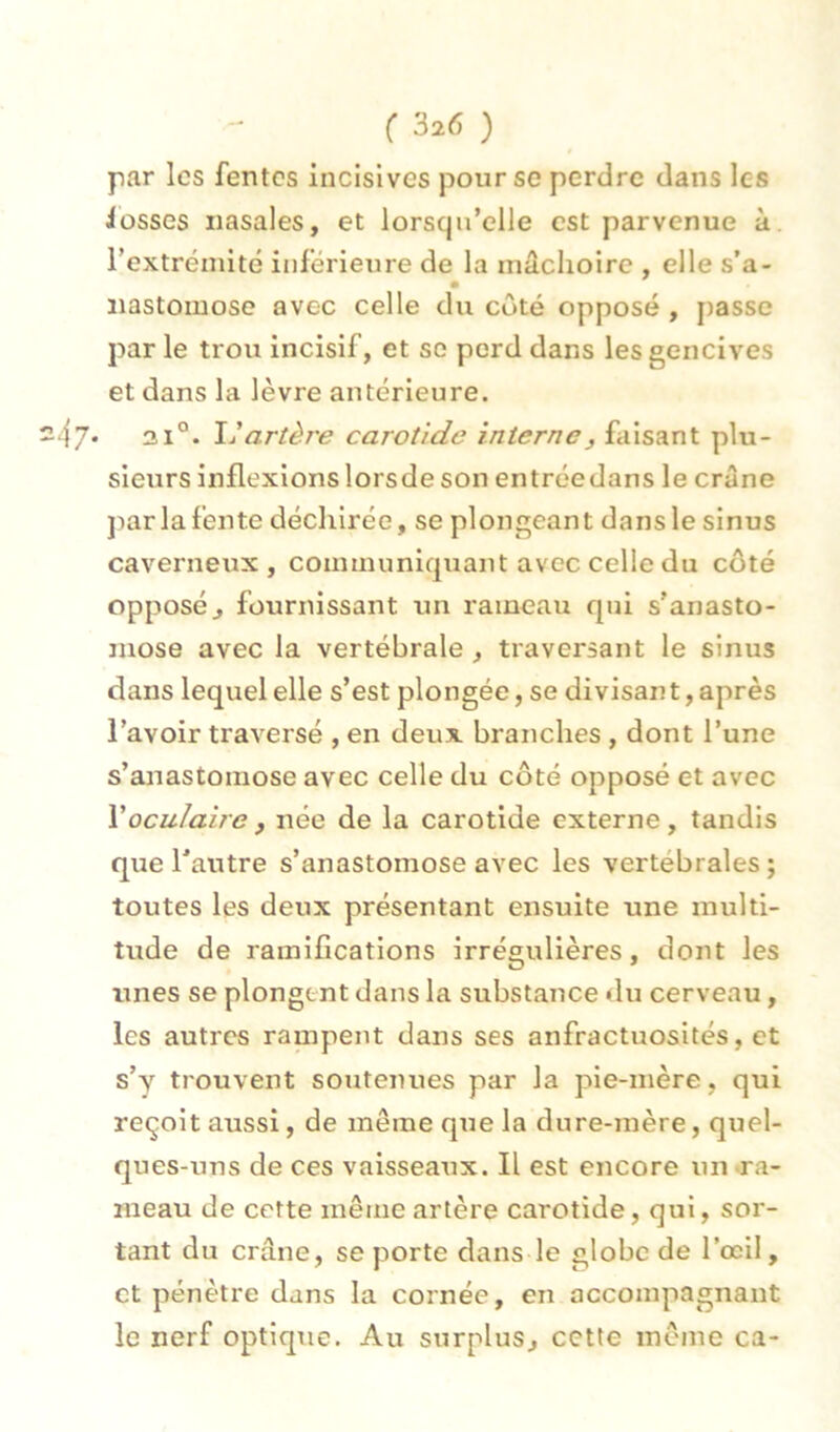par les fentes incisives pour se perdre dans les iosses nasales, et lorsqu’elle est parvenue à. l’extréinité inférieure de la mâchoire , elle s’a- • nastomose avec celle du côté opposé , j)asse par le trou incisif, et sc perd dans les gencives et dans la lèvre antérieure. 47* 31°. artèi'e carotide interne, faisant plu- sieurs inflexions lorsde son entréedans le crâne ]iar la fente déchirée, se plongeant dans le sinus caverneux, communiquant avec celle du côté opposé^ fournissant un rameau qui s’anasto- mose avec la vertébrale, traversant le sinus dans lequel elle s’est plongée, se divisant, après l’avoir traversé , en deux branches , dont l’une s’anastomose avec celle du côté opposé et avec Voculaire , née de la carotide externe , tandis que l’autre s’anastomose avec les vertébrales; toutes les deux présentant ensuite une multi- tude de ramifications irrégulières, dont les unes se plongent dans la substance du cerveau, les autres rampent dans ses anfractuosités, et s’y trouvent soutenues par la pie-mère, qui reçoit aussi, de même que la dure-mère, quel- ques-uns de ces vaisseaux. Il est encore un •ra- meau de cette même artère carotide, qui, sor- tant du crâne, se porte dans le globe de l’œil, et pénètre dans la cornée, en accompagnant le nerf optique. Au surplus, cette même ca-